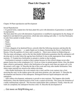 Plant Life Chapter 38
Chapter 38 Plant reproduction and Development
Sexual Reproduction
1. In general terms, explain how the basic plant life cycle with alternation of generations is modified
in angiosperms.
The basic plant life cycle with alternation of generations is modified in angiosperms by the change of
haploid (n) and diploid (2n) generations, which take turns making each other. 2. List four floral parts
in order from outside to inside a flower.
 Sepals
 Petals
 Stamen
 Carpels
3. From a diagram of an idealized flower, correctly label the following structures and describe the
function of each structure:  a. sepals Sepals are in charge of protecting the flower s bud before it
blooms. It has the qualities of a leave and is usually in ... Show more content on Helpwriting.net ...
This has many advantages, such as the fact that double fertilization guarantees that the endosperm will
develop only in ovules where the egg has been fertilized. It also avoids angiosperms from wasting
nutrients. 13. Explain how fertilization in animals is similar to that in plants.
 Fertilization in animals is similar to that in plants because its first cellcell change occurs after
gamete fusion rises in the cytoplasmic Ca2+ levels as it does in animal gamete fusion. Also, the plants
make a block to polyspermy, which is the fertilization of an egg by more than one sperm cell, as do
the animal s cell s eggs. 14. Describe the fate of the ovule and ovary after double fertilization. Note
where major nutrients are stored as the embryo develops.
 After double fertilization, the ovule matures into a seed, and the ovary matures into a fruit
encircling the seed. As the embryo grows the seed stores proteins, oils, and starch. 15. Describe the
development and function of the endosperm. Distinguish between liquid endosperm and solid
endosperm.
 After embryo development, endosperm is growth to store nutrients. This happens after double
fertilization, when the triploid nucleus of the ovule s central cell divides. This causes the formation of
a milky multinucleate supercell . This becomes multicellular after cytokinesis. Finally, when the cell
walls are completed, the endosperm becomes solid. 16. Describe the development of
... Get more on HelpWriting.net ...
 