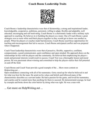 Coach Boone Leadership Traits
Coach Boone s leadership characteristics were that of dictatorship, a strong and inspirational leader,
knowledgeable, cooperative, ambitious, persistent, willing to adapt, flexible and adaptable, well
educated, encouraging and self motivating. Coach Boone is a charismatic leader with a military style
approach to coaching. He believes in re building the players as a team. One of Coach Boone s great
strategies was to room white and black players together so they would get to know one another as
people. When his players or coaches made bad decisions, Coach Boone used those opportunities for
teaching and encouragement that led to success. Coach Boone anticipated conflict and was prepared
when it happened.
Coach Yoast leadership characteristics were that of proactive, flexible, supportive, confident,
compassionate, a good communicator, quiet confidence and open minded. His approach draws on the
relationships he has with his players and the community. He believed that emphasizing his player s
needs and personal interests would result in success. Coach Yost was a thoroughly honest and moral
person. He was passionate about winning and committed to help the players realize their full potential
on and off the field.
Coach Boone and Coach Yoast provide a good example of the ... Show more content on
Helpwriting.net ...
Open mindedness connecting with all of his teammates. Gerry stood up for what he believed in and
for what was best for the team. He acted on his values and beliefs and followed many of the
characteristics describes as a servant leader. He had a passion for the game, and loved his teammates,
and coaches and he wanted more than anything for them to succeed. He demonstrated courage, he lead
by example and broke down the color barrier by doing what was right. He was a man with
... Get more on HelpWriting.net ...
 