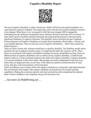 Cognitive Disability Report
The term Cognitive Disability is rather a broad term. Before 2010 the term mental retardation was
used instead of cognitive disability. The stigma that comes with the term mental retardation caused it
to be changed. When Rosa s Law was passed in 2010 the term changed. IDEA changed the
terminology but the definition remained the same. (Partners Resource Networks,2011) In article 7 it
states that Cognitive disability manifest during the developmental period and is characterized by
significant limitations in cognitive functions. This disability shows up before the age of eighteen.
Clinical diagnosis of Cognitive Disability can include Down Syndrome, Brain Injury s, Autism, and
even includes dementia. There are also less severe Cognitive Disabilities ... Show more content on
Helpwriting.net ...
There are many reasons why someone would have a cognitive disability. The disability usually shows
up before the age of eighteen, and the sooner it is diagnosed the better the outcome will be. These
factors are associated with cognitive disabilities learning, reasoning, and problem solving. There are
different kinds of cognitive disabilities such as mild to severe cognitive disability. A child IQ and
adaptive behavior is what essentially diagnoses the child with cognitive disability. Cognitive disability
is a common disability in the Unites States. Most people can remain independent living their lives
unless they are diagnosed with a severe form. If the child can t perform normal activities of daily
living, then they will need assistance with living alone.
There are different ways to help a child with cognitive disability in a classroom. Individualized plans
that are tailored to that student with cognitive disability are beneficial to the student learning
capabilities. Making the curriculum specific and clear can help the child comprehend the material
better. Positive feedback is also important along with inclusion in the
... Get more on HelpWriting.net ...
 