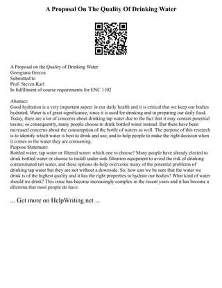 A Proposal On The Quality Of Drinking Water
A Proposal on the Quality of Drinking Water
Georgiana Grecea
Submitted to
Prof. Steven Karl
In fulfillment of course requirements for ENC 1102
Abstract:
Good hydration is a very important aspect in our daily health and it is critical that we keep our bodies
hydrated. Water is of great significance, since it is used for drinking and in preparing our daily food.
Today, there are a lot of concerns about drinking tap water due to the fact that it may contain potential
toxins; so consequently, many people choose to drink bottled water instead. But there have been
increased concerns about the consumption of the bottle of waters as well. The purpose of this research
is to identify which water is best to drink and use; and to help people to make the right decision when
it comes to the water they are consuming.
Purpose Statement:
Bottled water, tap water or filtered water: which one to choose? Many people have already elected to
drink bottled water or choose to install under sink filtration equipment to avoid the risk of drinking
contaminated tab water, and these options do help overcome many of the potential problems of
drinking tap water but they are not without a downside. So, how can we be sure that the water we
drink is of the highest quality and it has the right properties to hydrate our bodies? What kind of water
should we drink? This issue has become increasingly complex in the recent years and it has become a
dilemma that most people do have.
... Get more on HelpWriting.net ...
 
