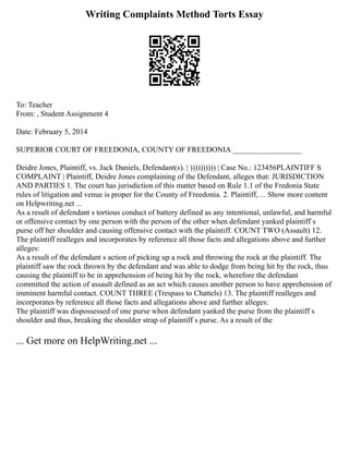 Writing Complaints Method Torts Essay
To: Teacher
From: , Student Assignment 4
Date: February 5, 2014
SUPERIOR COURT OF FREEDONIA, COUNTY OF FREEDONIA __________________
Deidre Jones, Plaintiff, vs. Jack Daniels, Defendant(s). | )))))))))) | Case No.: 123456PLAINTIFF S
COMPLAINT | Plaintiff, Deidre Jones complaining of the Defendant, alleges that: JURISDICTION
AND PARTIES 1. The court has jurisdiction of this matter based on Rule 1.1 of the Fredonia State
rules of litigation and venue is proper for the County of Freedonia. 2. Plaintiff, ... Show more content
on Helpwriting.net ...
As a result of defendant s tortious conduct of battery defined as any intentional, unlawful, and harmful
or offensive contact by one person with the person of the other when defendant yanked plaintiff s
purse off her shoulder and causing offensive contact with the plaintiff. COUNT TWO (Assault) 12.
The plaintiff realleges and incorporates by reference all those facts and allegations above and further
alleges:
As a result of the defendant s action of picking up a rock and throwing the rock at the plaintiff. The
plaintiff saw the rock thrown by the defendant and was able to dodge from being hit by the rock, thus
causing the plaintiff to be in apprehension of being hit by the rock, wherefore the defendant
committed the action of assault defined as an act which causes another person to have apprehension of
imminent harmful contact. COUNT THREE (Trespass to Chattels) 13. The plaintiff realleges and
incorporates by reference all those facts and allegations above and further alleges:
The plaintiff was dispossessed of one purse when defendant yanked the purse from the plaintiff s
shoulder and thus, breaking the shoulder strap of plaintiff s purse. As a result of the
... Get more on HelpWriting.net ...
 