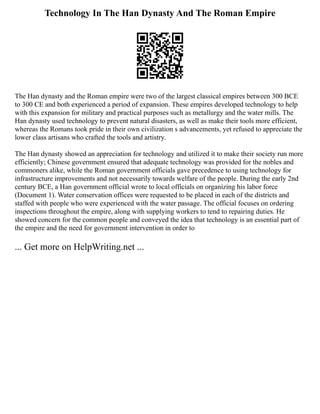 Technology In The Han Dynasty And The Roman Empire
The Han dynasty and the Roman empire were two of the largest classical empires between 300 BCE
to 300 CE and both experienced a period of expansion. These empires developed technology to help
with this expansion for military and practical purposes such as metallurgy and the water mills. The
Han dynasty used technology to prevent natural disasters, as well as make their tools more efficient,
whereas the Romans took pride in their own civilization s advancements, yet refused to appreciate the
lower class artisans who crafted the tools and artistry.
The Han dynasty showed an appreciation for technology and utilized it to make their society run more
efficiently; Chinese government ensured that adequate technology was provided for the nobles and
commoners alike, while the Roman government officials gave precedence to using technology for
infrastructure improvements and not necessarily towards welfare of the people. During the early 2nd
century BCE, a Han government official wrote to local officials on organizing his labor force
(Document 1). Water conservation offices were requested to be placed in each of the districts and
staffed with people who were experienced with the water passage. The official focuses on ordering
inspections throughout the empire, along with supplying workers to tend to repairing duties. He
showed concern for the common people and conveyed the idea that technology is an essential part of
the empire and the need for government intervention in order to
... Get more on HelpWriting.net ...
 