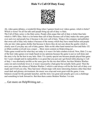 Halo Vs Call Of Duty Essay
Ah, video game debates, a wonderful thing when 2 gamers bond over videos games. which is better?
Which is worse? Its all fun talk until people bring up call of duty vs Halo.
The Call of Duty series vs the Halo series. People often argue that call of duty is better than halo
which is 100% false. Halo is a lot better than call of duty because call of duty makes the same game
over and over and people buy it because is the new call of duty. Thing is the company and publisher
that owns call of duty only makes it because of the money which they have stated before and people
who are into video games dislike that because it shows they do not care about the quality which is
clearly seen if you play any call of duty games. Halo on the other hand started out first and Halo: CE
or (Halo combat evolved) was a major ... Show more content on Helpwriting.net ...
Video game would not be what they are today is it wasn t for halo combat evolved. Now, Halo 2 is one
of the best video games ever made based on my opinions because the game is just so well done and
the story is by far the best in any halo. Halo 3 Is a pretty special one because people played that game
for 3 years straight and its replayability is so great that you just can t get bored while playing it. Call
of duty 1 was absolutely terrible as the same goes for the two that follow, but then Modern Warfare
came out and everybody loves it; it wasn t necessarily a bad game but actually fairly good. Then the
next year comes the release of Modern Warfare 2 which is and always will be the best call of duty ever
made and I ll tell you why, They had more vibrant maps with more interesting features other than their
usual dark and gloomy environment, the music was crisp and went great with the game, it was
balances except for the grenade launcher, and the story was great and actually gave you a challenge
and something to look forward to. But then there comes Modern Warfare 3 to ruin
... Get more on HelpWriting.net ...
 