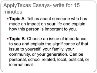 ApplyTexas Essays- write for 15
minutes
  Topic A: Tell us about someone who has
  made an impact on your life and explain
  how this person is important to you.

  Topic B: Choose an issue of importance
  to you and explain the significance of that
  issue to yourself, your family, your
  community, or your generation. Can be
  personal, school related, local, political, or
  international.
 