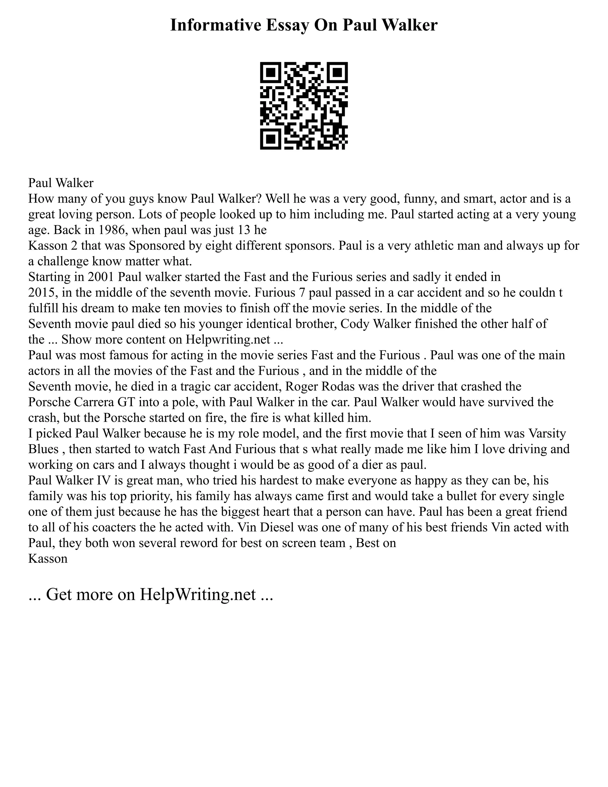 Informative Essay On Paul Walker
Paul Walker
How many of you guys know Paul Walker? Well he was a very good, funny, and smart, actor and is a
great loving person. Lots of people looked up to him including me. Paul started acting at a very young
age. Back in 1986, when paul was just 13 he
Kasson 2 that was Sponsored by eight different sponsors. Paul is a very athletic man and always up for
a challenge know matter what.
Starting in 2001 Paul walker started the Fast and the Furious series and sadly it ended in
2015, in the middle of the seventh movie. Furious 7 paul passed in a car accident and so he couldn t
fulfill his dream to make ten movies to finish off the movie series. In the middle of the
Seventh movie paul died so his younger identical brother, Cody Walker finished the other half of
the ... Show more content on Helpwriting.net ...
Paul was most famous for acting in the movie series Fast and the Furious . Paul was one of the main
actors in all the movies of the Fast and the Furious , and in the middle of the
Seventh movie, he died in a tragic car accident, Roger Rodas was the driver that crashed the
Porsche Carrera GT into a pole, with Paul Walker in the car. Paul Walker would have survived the
crash, but the Porsche started on fire, the fire is what killed him.
I picked Paul Walker because he is my role model, and the first movie that I seen of him was Varsity
Blues , then started to watch Fast And Furious that s what really made me like him I love driving and
working on cars and I always thought i would be as good of a dier as paul.
Paul Walker IV is great man, who tried his hardest to make everyone as happy as they can be, his
family was his top priority, his family has always came first and would take a bullet for every single
one of them just because he has the biggest heart that a person can have. Paul has been a great friend
to all of his coacters the he acted with. Vin Diesel was one of many of his best friends Vin acted with
Paul, they both won several reword for best on screen team , Best on
Kasson
... Get more on HelpWriting.net ...
 