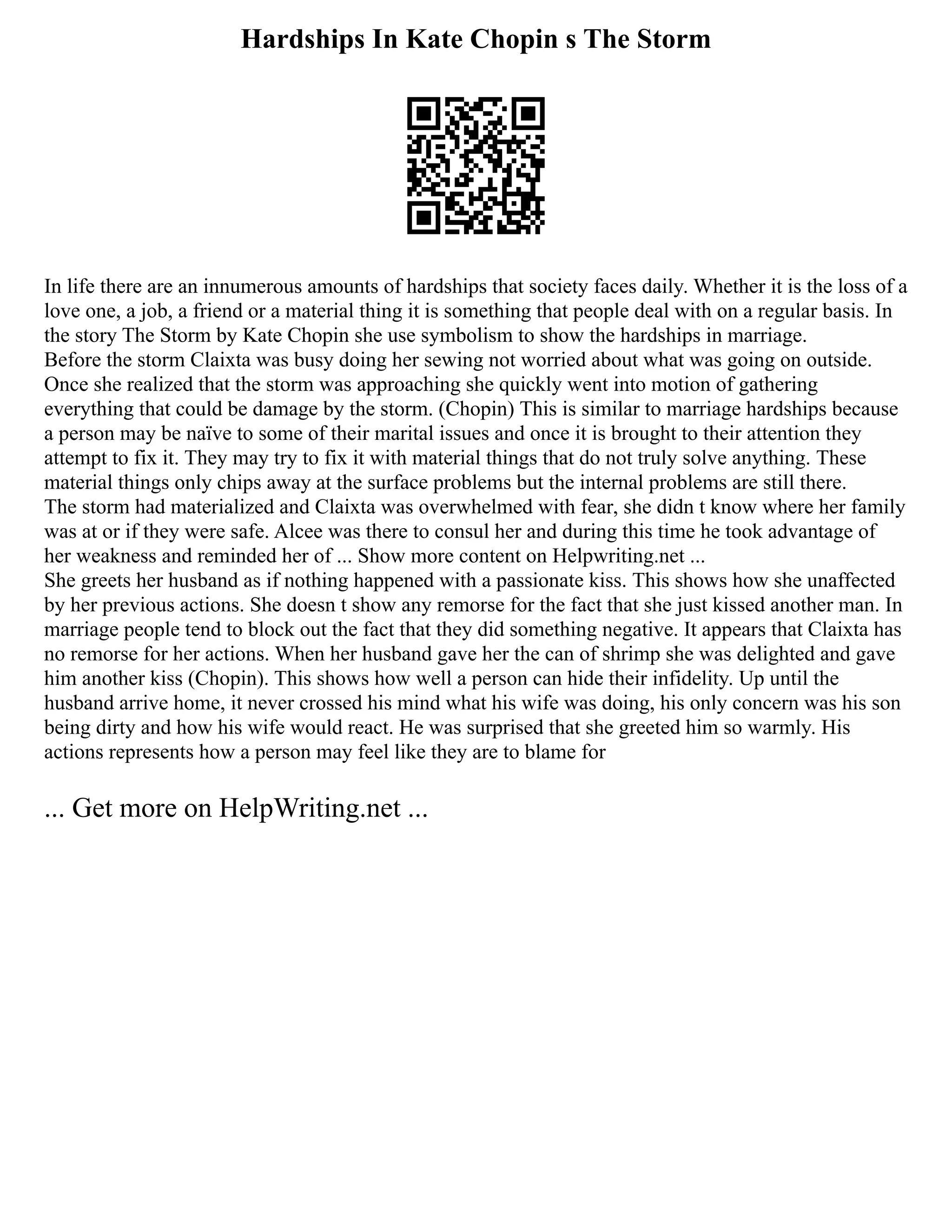 Hardships In Kate Chopin s The Storm
In life there are an innumerous amounts of hardships that society faces daily. Whether it is the loss of a
love one, a job, a friend or a material thing it is something that people deal with on a regular basis. In
the story The Storm by Kate Chopin she use symbolism to show the hardships in marriage.
Before the storm Claixta was busy doing her sewing not worried about what was going on outside.
Once she realized that the storm was approaching she quickly went into motion of gathering
everything that could be damage by the storm. (Chopin) This is similar to marriage hardships because
a person may be naïve to some of their marital issues and once it is brought to their attention they
attempt to fix it. They may try to fix it with material things that do not truly solve anything. These
material things only chips away at the surface problems but the internal problems are still there.
The storm had materialized and Claixta was overwhelmed with fear, she didn t know where her family
was at or if they were safe. Alcee was there to consul her and during this time he took advantage of
her weakness and reminded her of ... Show more content on Helpwriting.net ...
She greets her husband as if nothing happened with a passionate kiss. This shows how she unaffected
by her previous actions. She doesn t show any remorse for the fact that she just kissed another man. In
marriage people tend to block out the fact that they did something negative. It appears that Claixta has
no remorse for her actions. When her husband gave her the can of shrimp she was delighted and gave
him another kiss (Chopin). This shows how well a person can hide their infidelity. Up until the
husband arrive home, it never crossed his mind what his wife was doing, his only concern was his son
being dirty and how his wife would react. He was surprised that she greeted him so warmly. His
actions represents how a person may feel like they are to blame for
... Get more on HelpWriting.net ...
 