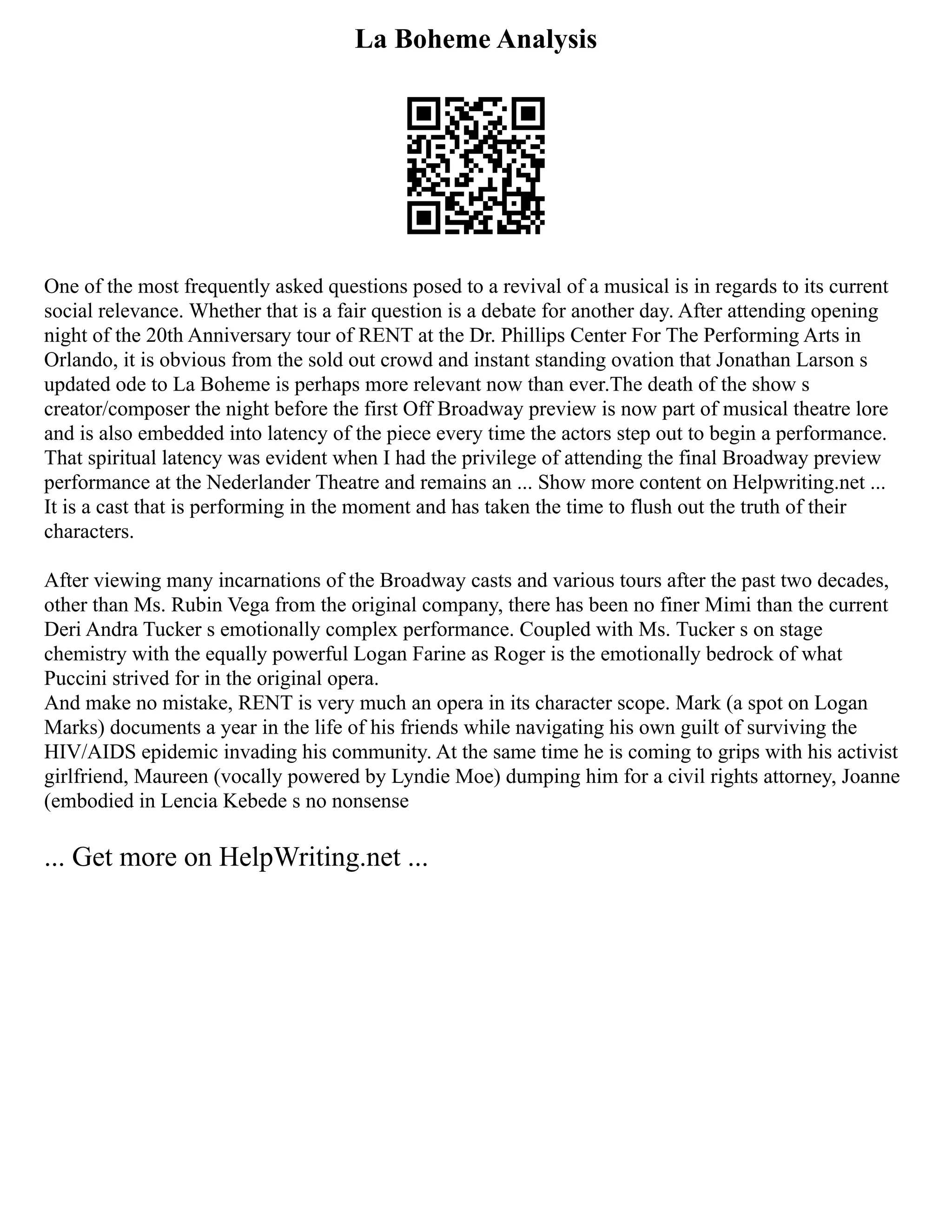 La Boheme Analysis
One of the most frequently asked questions posed to a revival of a musical is in regards to its current
social relevance. Whether that is a fair question is a debate for another day. After attending opening
night of the 20th Anniversary tour of RENT at the Dr. Phillips Center For The Performing Arts in
Orlando, it is obvious from the sold out crowd and instant standing ovation that Jonathan Larson s
updated ode to La Boheme is perhaps more relevant now than ever.The death of the show s
creator/composer the night before the first Off Broadway preview is now part of musical theatre lore
and is also embedded into latency of the piece every time the actors step out to begin a performance.
That spiritual latency was evident when I had the privilege of attending the final Broadway preview
performance at the Nederlander Theatre and remains an ... Show more content on Helpwriting.net ...
It is a cast that is performing in the moment and has taken the time to flush out the truth of their
characters.
After viewing many incarnations of the Broadway casts and various tours after the past two decades,
other than Ms. Rubin Vega from the original company, there has been no finer Mimi than the current
Deri Andra Tucker s emotionally complex performance. Coupled with Ms. Tucker s on stage
chemistry with the equally powerful Logan Farine as Roger is the emotionally bedrock of what
Puccini strived for in the original opera.
And make no mistake, RENT is very much an opera in its character scope. Mark (a spot on Logan
Marks) documents a year in the life of his friends while navigating his own guilt of surviving the
HIV/AIDS epidemic invading his community. At the same time he is coming to grips with his activist
girlfriend, Maureen (vocally powered by Lyndie Moe) dumping him for a civil rights attorney, Joanne
(embodied in Lencia Kebede s no nonsense
... Get more on HelpWriting.net ...
 