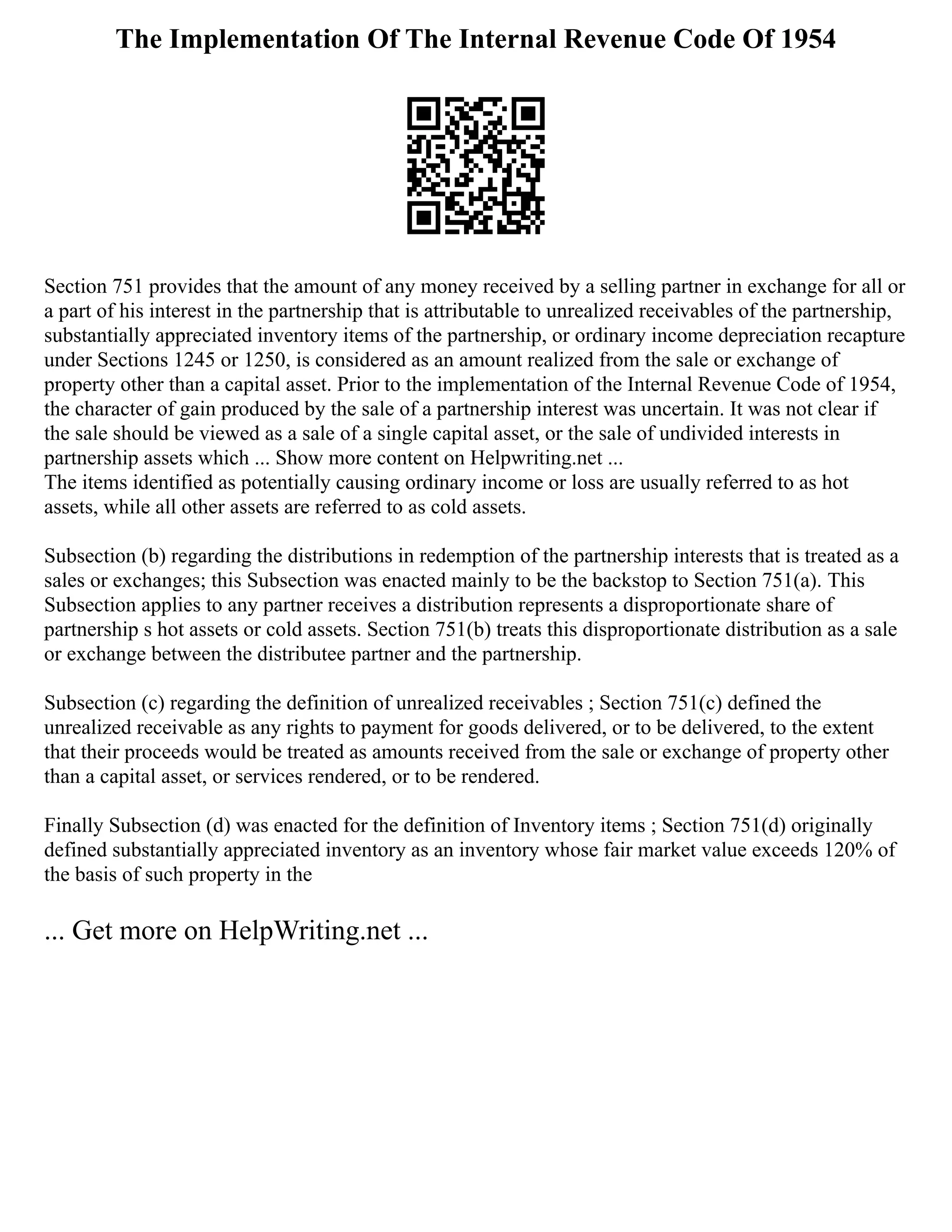 The Implementation Of The Internal Revenue Code Of 1954
Section 751 provides that the amount of any money received by a selling partner in exchange for all or
a part of his interest in the partnership that is attributable to unrealized receivables of the partnership,
substantially appreciated inventory items of the partnership, or ordinary income depreciation recapture
under Sections 1245 or 1250, is considered as an amount realized from the sale or exchange of
property other than a capital asset. Prior to the implementation of the Internal Revenue Code of 1954,
the character of gain produced by the sale of a partnership interest was uncertain. It was not clear if
the sale should be viewed as a sale of a single capital asset, or the sale of undivided interests in
partnership assets which ... Show more content on Helpwriting.net ...
The items identified as potentially causing ordinary income or loss are usually referred to as hot
assets, while all other assets are referred to as cold assets.
Subsection (b) regarding the distributions in redemption of the partnership interests that is treated as a
sales or exchanges; this Subsection was enacted mainly to be the backstop to Section 751(a). This
Subsection applies to any partner receives a distribution represents a disproportionate share of
partnership s hot assets or cold assets. Section 751(b) treats this disproportionate distribution as a sale
or exchange between the distributee partner and the partnership.
Subsection (c) regarding the definition of unrealized receivables ; Section 751(c) defined the
unrealized receivable as any rights to payment for goods delivered, or to be delivered, to the extent
that their proceeds would be treated as amounts received from the sale or exchange of property other
than a capital asset, or services rendered, or to be rendered.
Finally Subsection (d) was enacted for the definition of Inventory items ; Section 751(d) originally
defined substantially appreciated inventory as an inventory whose fair market value exceeds 120% of
the basis of such property in the
... Get more on HelpWriting.net ...
 