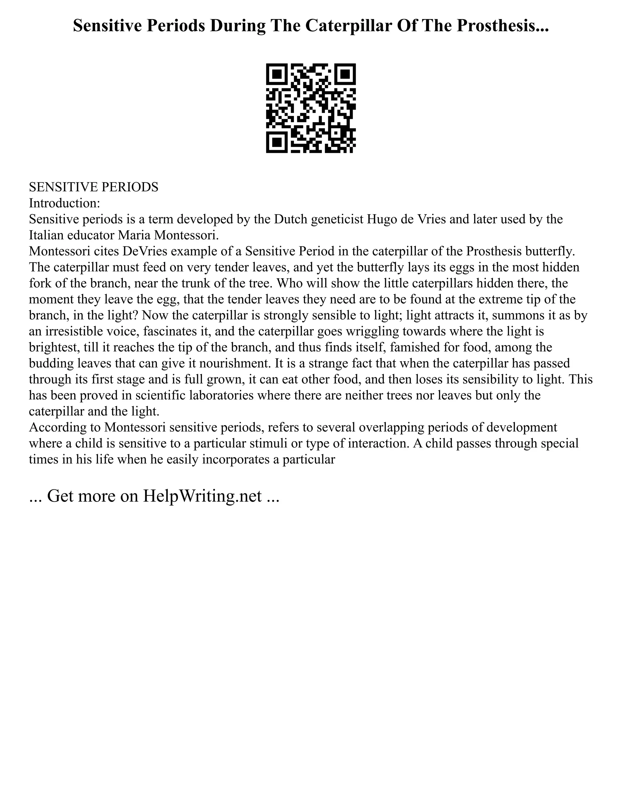 Sensitive Periods During The Caterpillar Of The Prosthesis...
SENSITIVE PERIODS
Introduction:
Sensitive periods is a term developed by the Dutch geneticist Hugo de Vries and later used by the
Italian educator Maria Montessori.
Montessori cites DeVries example of a Sensitive Period in the caterpillar of the Prosthesis butterfly.
The caterpillar must feed on very tender leaves, and yet the butterfly lays its eggs in the most hidden
fork of the branch, near the trunk of the tree. Who will show the little caterpillars hidden there, the
moment they leave the egg, that the tender leaves they need are to be found at the extreme tip of the
branch, in the light? Now the caterpillar is strongly sensible to light; light attracts it, summons it as by
an irresistible voice, fascinates it, and the caterpillar goes wriggling towards where the light is
brightest, till it reaches the tip of the branch, and thus finds itself, famished for food, among the
budding leaves that can give it nourishment. It is a strange fact that when the caterpillar has passed
through its first stage and is full grown, it can eat other food, and then loses its sensibility to light. This
has been proved in scientific laboratories where there are neither trees nor leaves but only the
caterpillar and the light.
According to Montessori sensitive periods, refers to several overlapping periods of development
where a child is sensitive to a particular stimuli or type of interaction. A child passes through special
times in his life when he easily incorporates a particular
... Get more on HelpWriting.net ...
 
