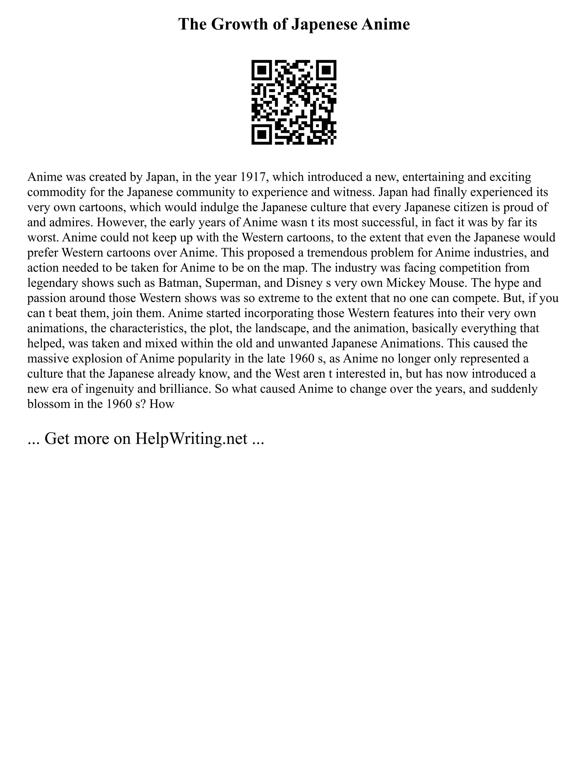 The Growth of Japenese Anime
Anime was created by Japan, in the year 1917, which introduced a new, entertaining and exciting
commodity for the Japanese community to experience and witness. Japan had finally experienced its
very own cartoons, which would indulge the Japanese culture that every Japanese citizen is proud of
and admires. However, the early years of Anime wasn t its most successful, in fact it was by far its
worst. Anime could not keep up with the Western cartoons, to the extent that even the Japanese would
prefer Western cartoons over Anime. This proposed a tremendous problem for Anime industries, and
action needed to be taken for Anime to be on the map. The industry was facing competition from
legendary shows such as Batman, Superman, and Disney s very own Mickey Mouse. The hype and
passion around those Western shows was so extreme to the extent that no one can compete. But, if you
can t beat them, join them. Anime started incorporating those Western features into their very own
animations, the characteristics, the plot, the landscape, and the animation, basically everything that
helped, was taken and mixed within the old and unwanted Japanese Animations. This caused the
massive explosion of Anime popularity in the late 1960 s, as Anime no longer only represented a
culture that the Japanese already know, and the West aren t interested in, but has now introduced a
new era of ingenuity and brilliance. So what caused Anime to change over the years, and suddenly
blossom in the 1960 s? How
... Get more on HelpWriting.net ...
 