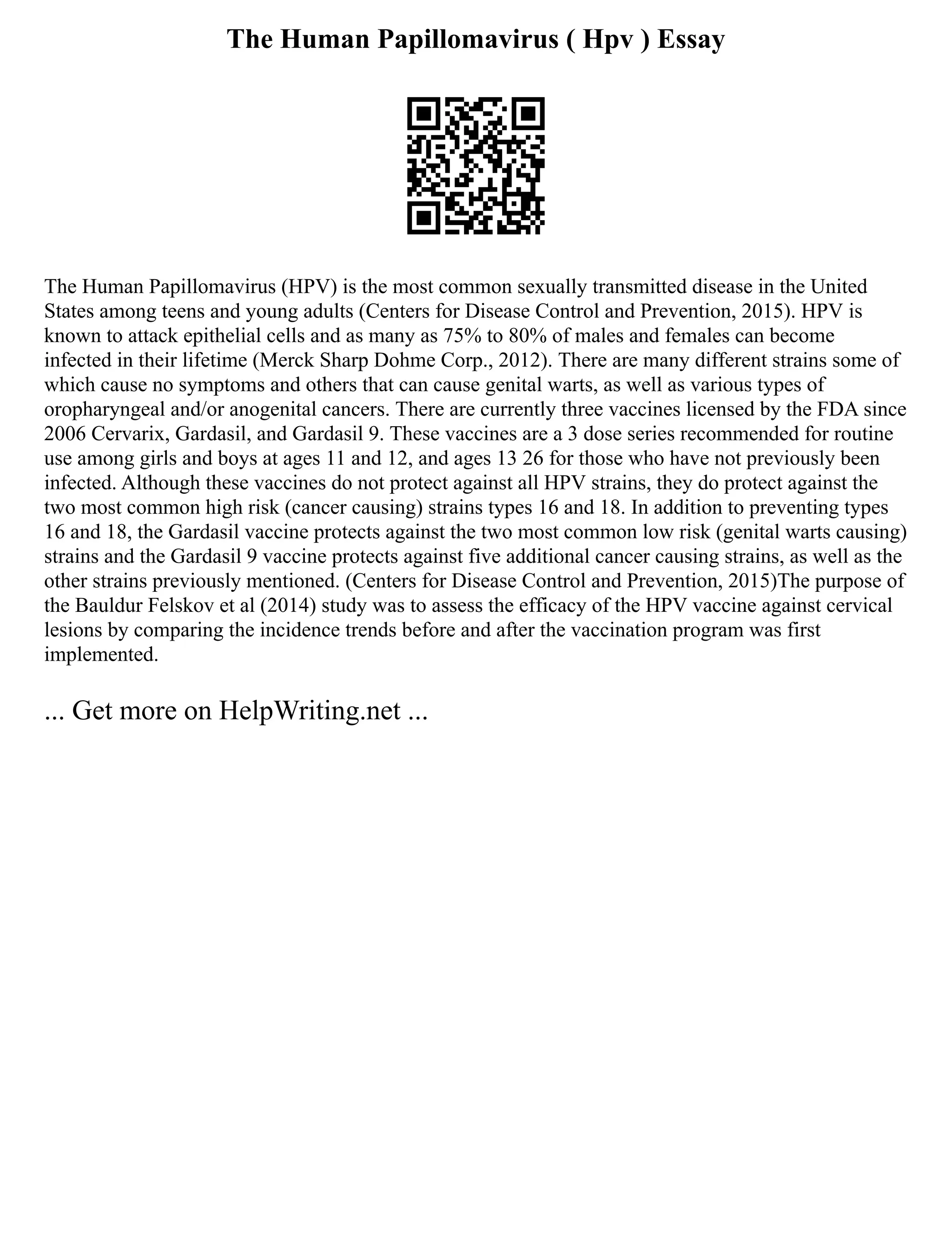 The Human Papillomavirus ( Hpv ) Essay
The Human Papillomavirus (HPV) is the most common sexually transmitted disease in the United
States among teens and young adults (Centers for Disease Control and Prevention, 2015). HPV is
known to attack epithelial cells and as many as 75% to 80% of males and females can become
infected in their lifetime (Merck Sharp Dohme Corp., 2012). There are many different strains some of
which cause no symptoms and others that can cause genital warts, as well as various types of
oropharyngeal and/or anogenital cancers. There are currently three vaccines licensed by the FDA since
2006 Cervarix, Gardasil, and Gardasil 9. These vaccines are a 3 dose series recommended for routine
use among girls and boys at ages 11 and 12, and ages 13 26 for those who have not previously been
infected. Although these vaccines do not protect against all HPV strains, they do protect against the
two most common high risk (cancer causing) strains types 16 and 18. In addition to preventing types
16 and 18, the Gardasil vaccine protects against the two most common low risk (genital warts causing)
strains and the Gardasil 9 vaccine protects against five additional cancer causing strains, as well as the
other strains previously mentioned. (Centers for Disease Control and Prevention, 2015)The purpose of
the Bauldur Felskov et al (2014) study was to assess the efficacy of the HPV vaccine against cervical
lesions by comparing the incidence trends before and after the vaccination program was first
implemented.
... Get more on HelpWriting.net ...
 