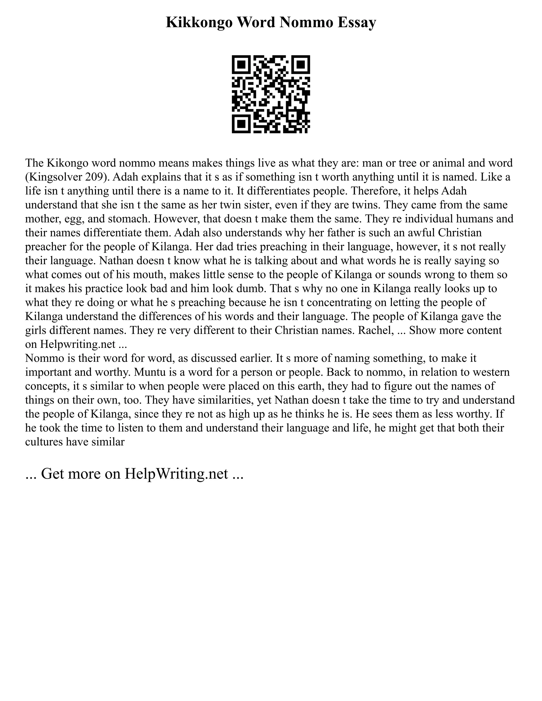 Kikkongo Word Nommo Essay
The Kikongo word nommo means makes things live as what they are: man or tree or animal and word
(Kingsolver 209). Adah explains that it s as if something isn t worth anything until it is named. Like a
life isn t anything until there is a name to it. It differentiates people. Therefore, it helps Adah
understand that she isn t the same as her twin sister, even if they are twins. They came from the same
mother, egg, and stomach. However, that doesn t make them the same. They re individual humans and
their names differentiate them. Adah also understands why her father is such an awful Christian
preacher for the people of Kilanga. Her dad tries preaching in their language, however, it s not really
their language. Nathan doesn t know what he is talking about and what words he is really saying so
what comes out of his mouth, makes little sense to the people of Kilanga or sounds wrong to them so
it makes his practice look bad and him look dumb. That s why no one in Kilanga really looks up to
what they re doing or what he s preaching because he isn t concentrating on letting the people of
Kilanga understand the differences of his words and their language. The people of Kilanga gave the
girls different names. They re very different to their Christian names. Rachel, ... Show more content
on Helpwriting.net ...
Nommo is their word for word, as discussed earlier. It s more of naming something, to make it
important and worthy. Muntu is a word for a person or people. Back to nommo, in relation to western
concepts, it s similar to when people were placed on this earth, they had to figure out the names of
things on their own, too. They have similarities, yet Nathan doesn t take the time to try and understand
the people of Kilanga, since they re not as high up as he thinks he is. He sees them as less worthy. If
he took the time to listen to them and understand their language and life, he might get that both their
cultures have similar
... Get more on HelpWriting.net ...
 
