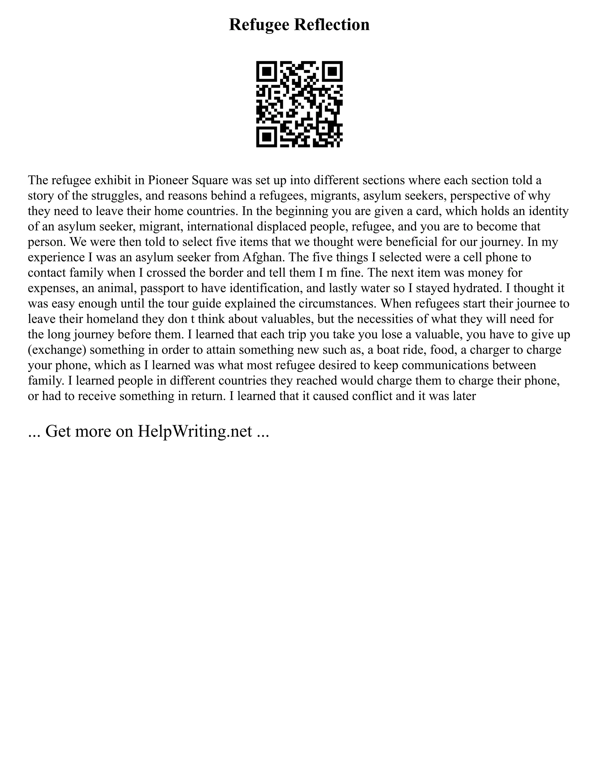 Refugee Reflection
The refugee exhibit in Pioneer Square was set up into different sections where each section told a
story of the struggles, and reasons behind a refugees, migrants, asylum seekers, perspective of why
they need to leave their home countries. In the beginning you are given a card, which holds an identity
of an asylum seeker, migrant, international displaced people, refugee, and you are to become that
person. We were then told to select five items that we thought were beneficial for our journey. In my
experience I was an asylum seeker from Afghan. The five things I selected were a cell phone to
contact family when I crossed the border and tell them I m fine. The next item was money for
expenses, an animal, passport to have identification, and lastly water so I stayed hydrated. I thought it
was easy enough until the tour guide explained the circumstances. When refugees start their journee to
leave their homeland they don t think about valuables, but the necessities of what they will need for
the long journey before them. I learned that each trip you take you lose a valuable, you have to give up
(exchange) something in order to attain something new such as, a boat ride, food, a charger to charge
your phone, which as I learned was what most refugee desired to keep communications between
family. I learned people in different countries they reached would charge them to charge their phone,
or had to receive something in return. I learned that it caused conflict and it was later
... Get more on HelpWriting.net ...
 