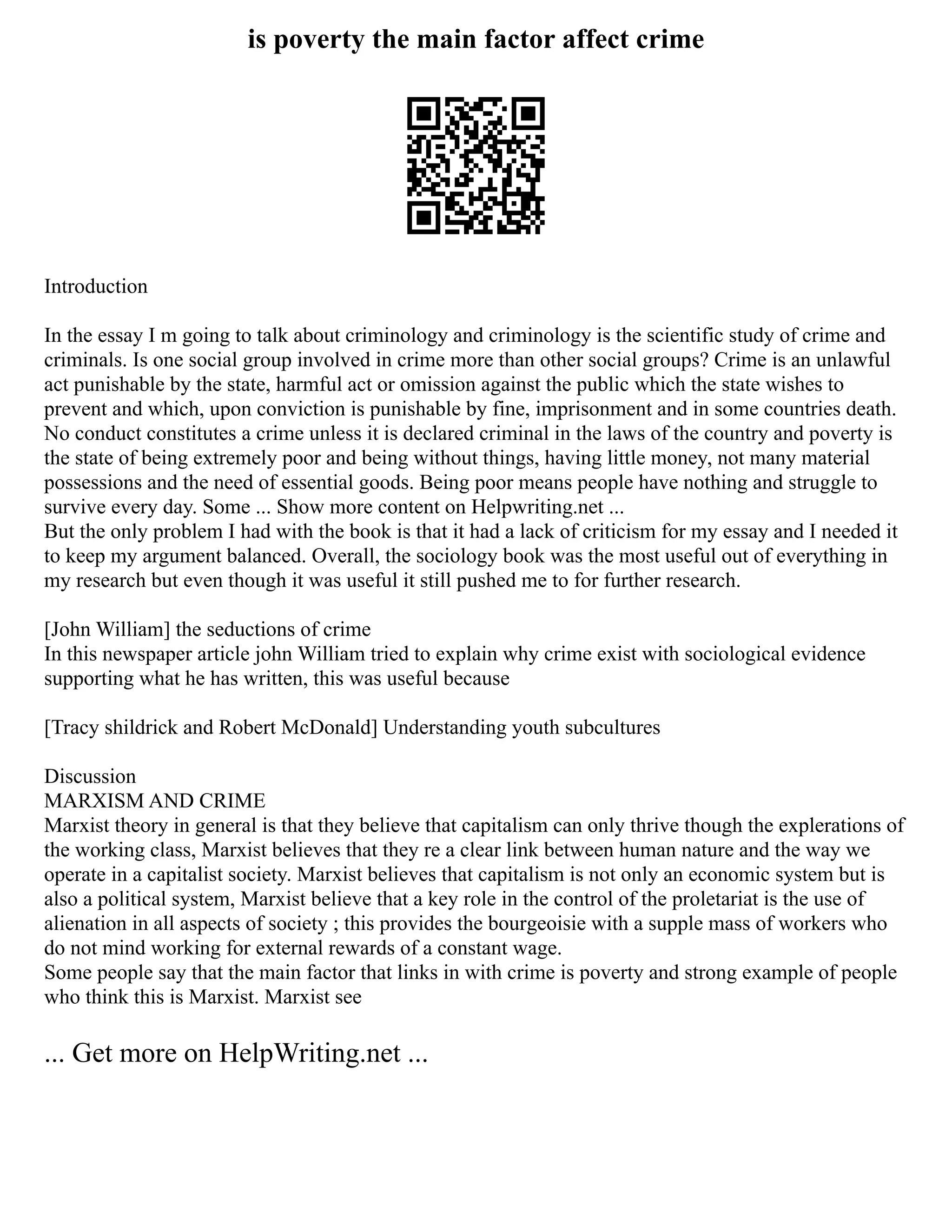 is poverty the main factor affect crime
Introduction
In the essay I m going to talk about criminology and criminology is the scientific study of crime and
criminals. Is one social group involved in crime more than other social groups? Crime is an unlawful
act punishable by the state, harmful act or omission against the public which the state wishes to
prevent and which, upon conviction is punishable by fine, imprisonment and in some countries death.
No conduct constitutes a crime unless it is declared criminal in the laws of the country and poverty is
the state of being extremely poor and being without things, having little money, not many material
possessions and the need of essential goods. Being poor means people have nothing and struggle to
survive every day. Some ... Show more content on Helpwriting.net ...
But the only problem I had with the book is that it had a lack of criticism for my essay and I needed it
to keep my argument balanced. Overall, the sociology book was the most useful out of everything in
my research but even though it was useful it still pushed me to for further research.
[John William] the seductions of crime
In this newspaper article john William tried to explain why crime exist with sociological evidence
supporting what he has written, this was useful because
[Tracy shildrick and Robert McDonald] Understanding youth subcultures
Discussion
MARXISM AND CRIME
Marxist theory in general is that they believe that capitalism can only thrive though the explerations of
the working class, Marxist believes that they re a clear link between human nature and the way we
operate in a capitalist society. Marxist believes that capitalism is not only an economic system but is
also a political system, Marxist believe that a key role in the control of the proletariat is the use of
alienation in all aspects of society ; this provides the bourgeoisie with a supple mass of workers who
do not mind working for external rewards of a constant wage.
Some people say that the main factor that links in with crime is poverty and strong example of people
who think this is Marxist. Marxist see
... Get more on HelpWriting.net ...
 