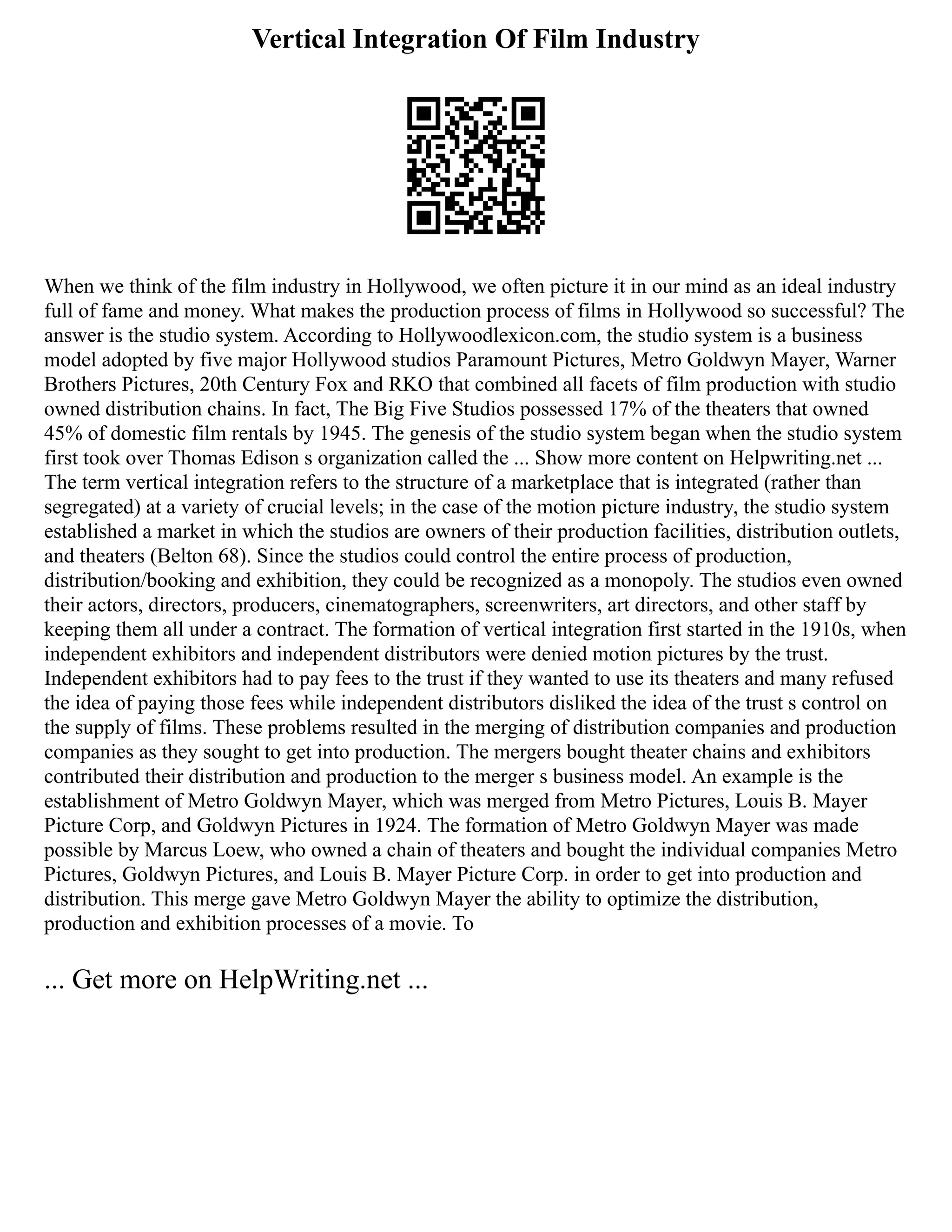 Vertical Integration Of Film Industry
When we think of the film industry in Hollywood, we often picture it in our mind as an ideal industry
full of fame and money. What makes the production process of films in Hollywood so successful? The
answer is the studio system. According to Hollywoodlexicon.com, the studio system is a business
model adopted by five major Hollywood studios Paramount Pictures, Metro Goldwyn Mayer, Warner
Brothers Pictures, 20th Century Fox and RKO that combined all facets of film production with studio
owned distribution chains. In fact, The Big Five Studios possessed 17% of the theaters that owned
45% of domestic film rentals by 1945. The genesis of the studio system began when the studio system
first took over Thomas Edison s organization called the ... Show more content on Helpwriting.net ...
The term vertical integration refers to the structure of a marketplace that is integrated (rather than
segregated) at a variety of crucial levels; in the case of the motion picture industry, the studio system
established a market in which the studios are owners of their production facilities, distribution outlets,
and theaters (Belton 68). Since the studios could control the entire process of production,
distribution/booking and exhibition, they could be recognized as a monopoly. The studios even owned
their actors, directors, producers, cinematographers, screenwriters, art directors, and other staff by
keeping them all under a contract. The formation of vertical integration first started in the 1910s, when
independent exhibitors and independent distributors were denied motion pictures by the trust.
Independent exhibitors had to pay fees to the trust if they wanted to use its theaters and many refused
the idea of paying those fees while independent distributors disliked the idea of the trust s control on
the supply of films. These problems resulted in the merging of distribution companies and production
companies as they sought to get into production. The mergers bought theater chains and exhibitors
contributed their distribution and production to the merger s business model. An example is the
establishment of Metro Goldwyn Mayer, which was merged from Metro Pictures, Louis B. Mayer
Picture Corp, and Goldwyn Pictures in 1924. The formation of Metro Goldwyn Mayer was made
possible by Marcus Loew, who owned a chain of theaters and bought the individual companies Metro
Pictures, Goldwyn Pictures, and Louis B. Mayer Picture Corp. in order to get into production and
distribution. This merge gave Metro Goldwyn Mayer the ability to optimize the distribution,
production and exhibition processes of a movie. To
... Get more on HelpWriting.net ...
 