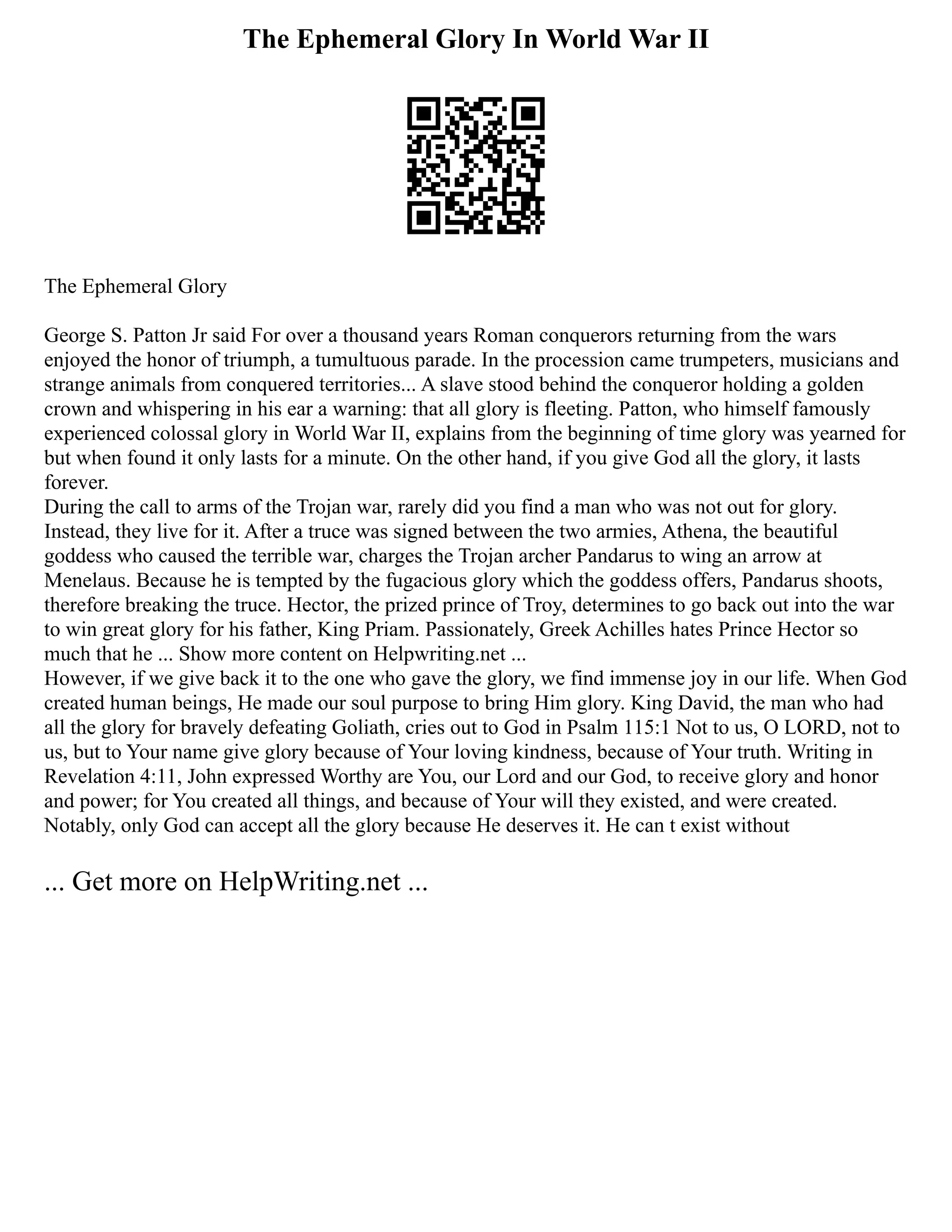 The Ephemeral Glory In World War II
The Ephemeral Glory
George S. Patton Jr said For over a thousand years Roman conquerors returning from the wars
enjoyed the honor of triumph, a tumultuous parade. In the procession came trumpeters, musicians and
strange animals from conquered territories... A slave stood behind the conqueror holding a golden
crown and whispering in his ear a warning: that all glory is fleeting. Patton, who himself famously
experienced colossal glory in World War II, explains from the beginning of time glory was yearned for
but when found it only lasts for a minute. On the other hand, if you give God all the glory, it lasts
forever.
During the call to arms of the Trojan war, rarely did you find a man who was not out for glory.
Instead, they live for it. After a truce was signed between the two armies, Athena, the beautiful
goddess who caused the terrible war, charges the Trojan archer Pandarus to wing an arrow at
Menelaus. Because he is tempted by the fugacious glory which the goddess offers, Pandarus shoots,
therefore breaking the truce. Hector, the prized prince of Troy, determines to go back out into the war
to win great glory for his father, King Priam. Passionately, Greek Achilles hates Prince Hector so
much that he ... Show more content on Helpwriting.net ...
However, if we give back it to the one who gave the glory, we find immense joy in our life. When God
created human beings, He made our soul purpose to bring Him glory. King David, the man who had
all the glory for bravely defeating Goliath, cries out to God in Psalm 115:1 Not to us, O LORD, not to
us, but to Your name give glory because of Your loving kindness, because of Your truth. Writing in
Revelation 4:11, John expressed Worthy are You, our Lord and our God, to receive glory and honor
and power; for You created all things, and because of Your will they existed, and were created.
Notably, only God can accept all the glory because He deserves it. He can t exist without
... Get more on HelpWriting.net ...
 