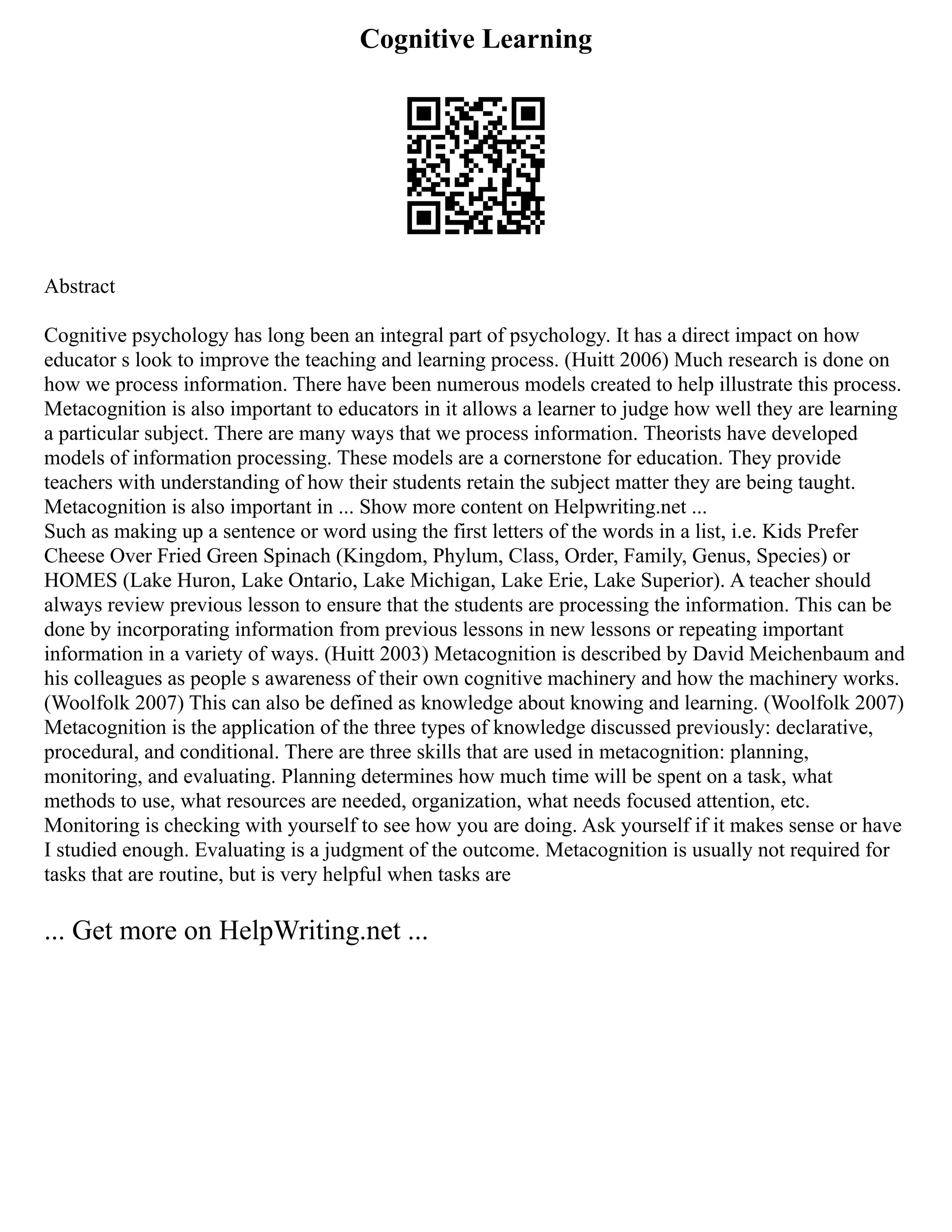 Cognitive Learning
Abstract
Cognitive psychology has long been an integral part of psychology. It has a direct impact on how
educator s look to improve the teaching and learning process. (Huitt 2006) Much research is done on
how we process information. There have been numerous models created to help illustrate this process.
Metacognition is also important to educators in it allows a learner to judge how well they are learning
a particular subject. There are many ways that we process information. Theorists have developed
models of information processing. These models are a cornerstone for education. They provide
teachers with understanding of how their students retain the subject matter they are being taught.
Metacognition is also important in ... Show more content on Helpwriting.net ...
Such as making up a sentence or word using the first letters of the words in a list, i.e. Kids Prefer
Cheese Over Fried Green Spinach (Kingdom, Phylum, Class, Order, Family, Genus, Species) or
HOMES (Lake Huron, Lake Ontario, Lake Michigan, Lake Erie, Lake Superior). A teacher should
always review previous lesson to ensure that the students are processing the information. This can be
done by incorporating information from previous lessons in new lessons or repeating important
information in a variety of ways. (Huitt 2003) Metacognition is described by David Meichenbaum and
his colleagues as people s awareness of their own cognitive machinery and how the machinery works.
(Woolfolk 2007) This can also be defined as knowledge about knowing and learning. (Woolfolk 2007)
Metacognition is the application of the three types of knowledge discussed previously: declarative,
procedural, and conditional. There are three skills that are used in metacognition: planning,
monitoring, and evaluating. Planning determines how much time will be spent on a task, what
methods to use, what resources are needed, organization, what needs focused attention, etc.
Monitoring is checking with yourself to see how you are doing. Ask yourself if it makes sense or have
I studied enough. Evaluating is a judgment of the outcome. Metacognition is usually not required for
tasks that are routine, but is very helpful when tasks are
... Get more on HelpWriting.net ...
 