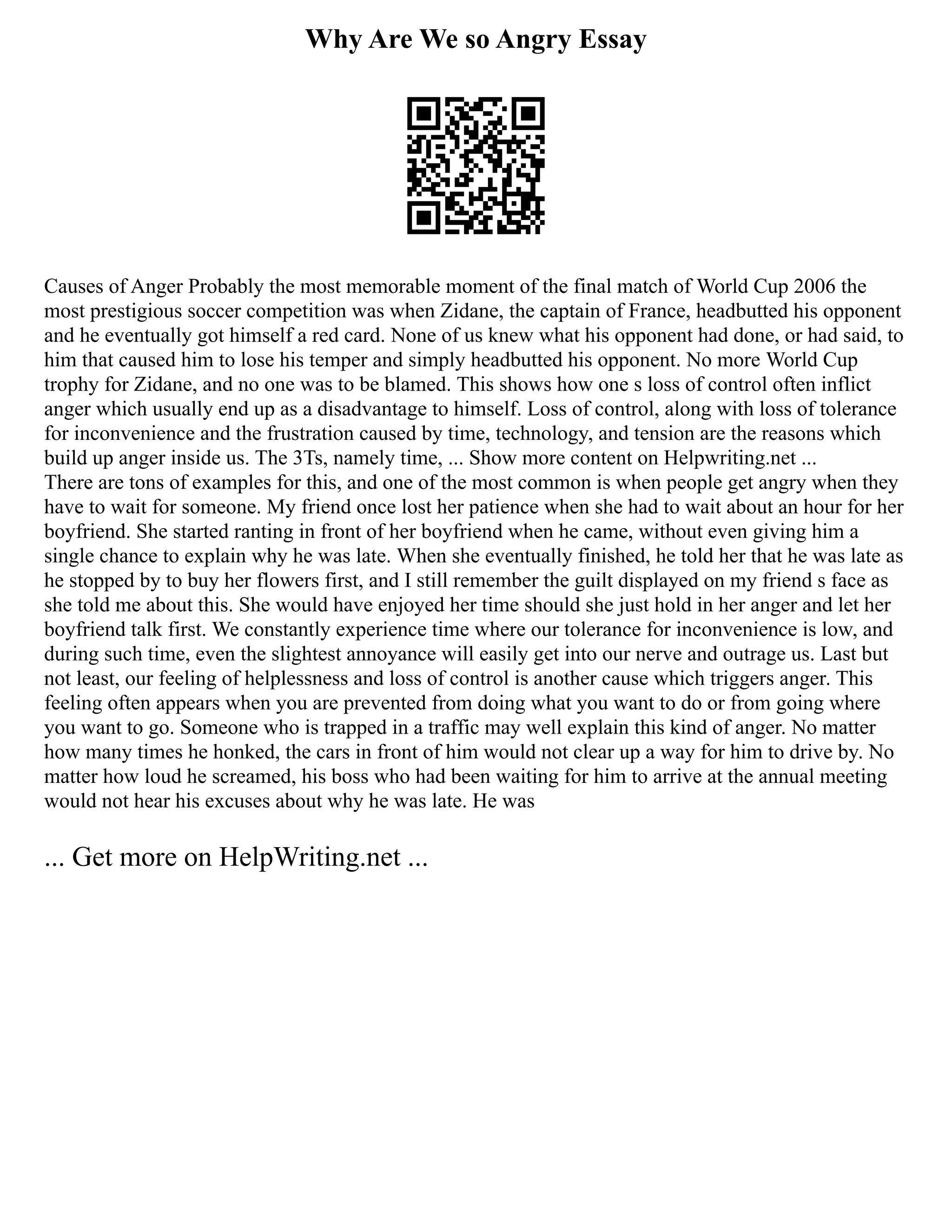 Why Are We so Angry Essay
Causes of Anger Probably the most memorable moment of the final match of World Cup 2006 the
most prestigious soccer competition was when Zidane, the captain of France, headbutted his opponent
and he eventually got himself a red card. None of us knew what his opponent had done, or had said, to
him that caused him to lose his temper and simply headbutted his opponent. No more World Cup
trophy for Zidane, and no one was to be blamed. This shows how one s loss of control often inflict
anger which usually end up as a disadvantage to himself. Loss of control, along with loss of tolerance
for inconvenience and the frustration caused by time, technology, and tension are the reasons which
build up anger inside us. The 3Ts, namely time, ... Show more content on Helpwriting.net ...
There are tons of examples for this, and one of the most common is when people get angry when they
have to wait for someone. My friend once lost her patience when she had to wait about an hour for her
boyfriend. She started ranting in front of her boyfriend when he came, without even giving him a
single chance to explain why he was late. When she eventually finished, he told her that he was late as
he stopped by to buy her flowers first, and I still remember the guilt displayed on my friend s face as
she told me about this. She would have enjoyed her time should she just hold in her anger and let her
boyfriend talk first. We constantly experience time where our tolerance for inconvenience is low, and
during such time, even the slightest annoyance will easily get into our nerve and outrage us. Last but
not least, our feeling of helplessness and loss of control is another cause which triggers anger. This
feeling often appears when you are prevented from doing what you want to do or from going where
you want to go. Someone who is trapped in a traffic may well explain this kind of anger. No matter
how many times he honked, the cars in front of him would not clear up a way for him to drive by. No
matter how loud he screamed, his boss who had been waiting for him to arrive at the annual meeting
would not hear his excuses about why he was late. He was
... Get more on HelpWriting.net ...
 