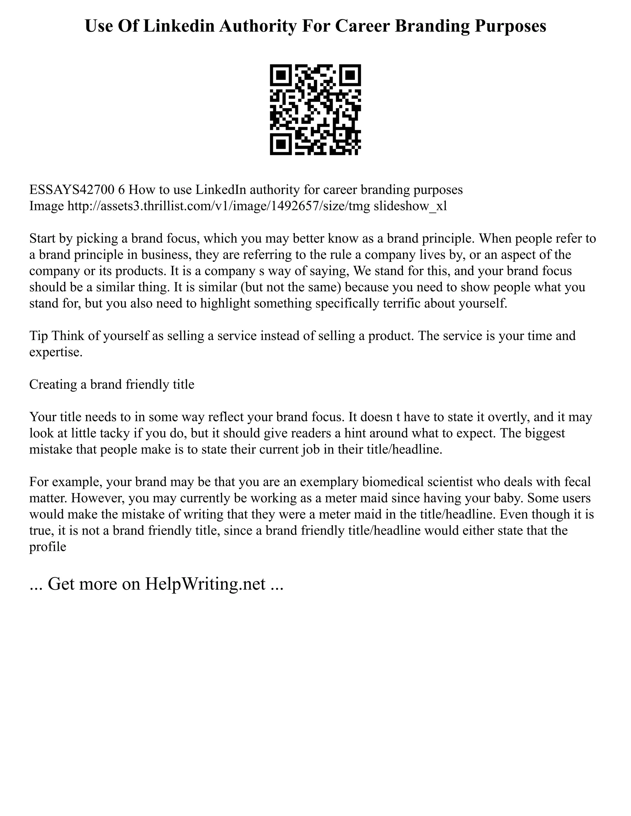 Use Of Linkedin Authority For Career Branding Purposes
ESSAYS42700 6 How to use LinkedIn authority for career branding purposes
Image http://assets3.thrillist.com/v1/image/1492657/size/tmg slideshow_xl
Start by picking a brand focus, which you may better know as a brand principle. When people refer to
a brand principle in business, they are referring to the rule a company lives by, or an aspect of the
company or its products. It is a company s way of saying, We stand for this, and your brand focus
should be a similar thing. It is similar (but not the same) because you need to show people what you
stand for, but you also need to highlight something specifically terrific about yourself.
Tip Think of yourself as selling a service instead of selling a product. The service is your time and
expertise.
Creating a brand friendly title
Your title needs to in some way reflect your brand focus. It doesn t have to state it overtly, and it may
look at little tacky if you do, but it should give readers a hint around what to expect. The biggest
mistake that people make is to state their current job in their title/headline.
For example, your brand may be that you are an exemplary biomedical scientist who deals with fecal
matter. However, you may currently be working as a meter maid since having your baby. Some users
would make the mistake of writing that they were a meter maid in the title/headline. Even though it is
true, it is not a brand friendly title, since a brand friendly title/headline would either state that the
profile
... Get more on HelpWriting.net ...
 