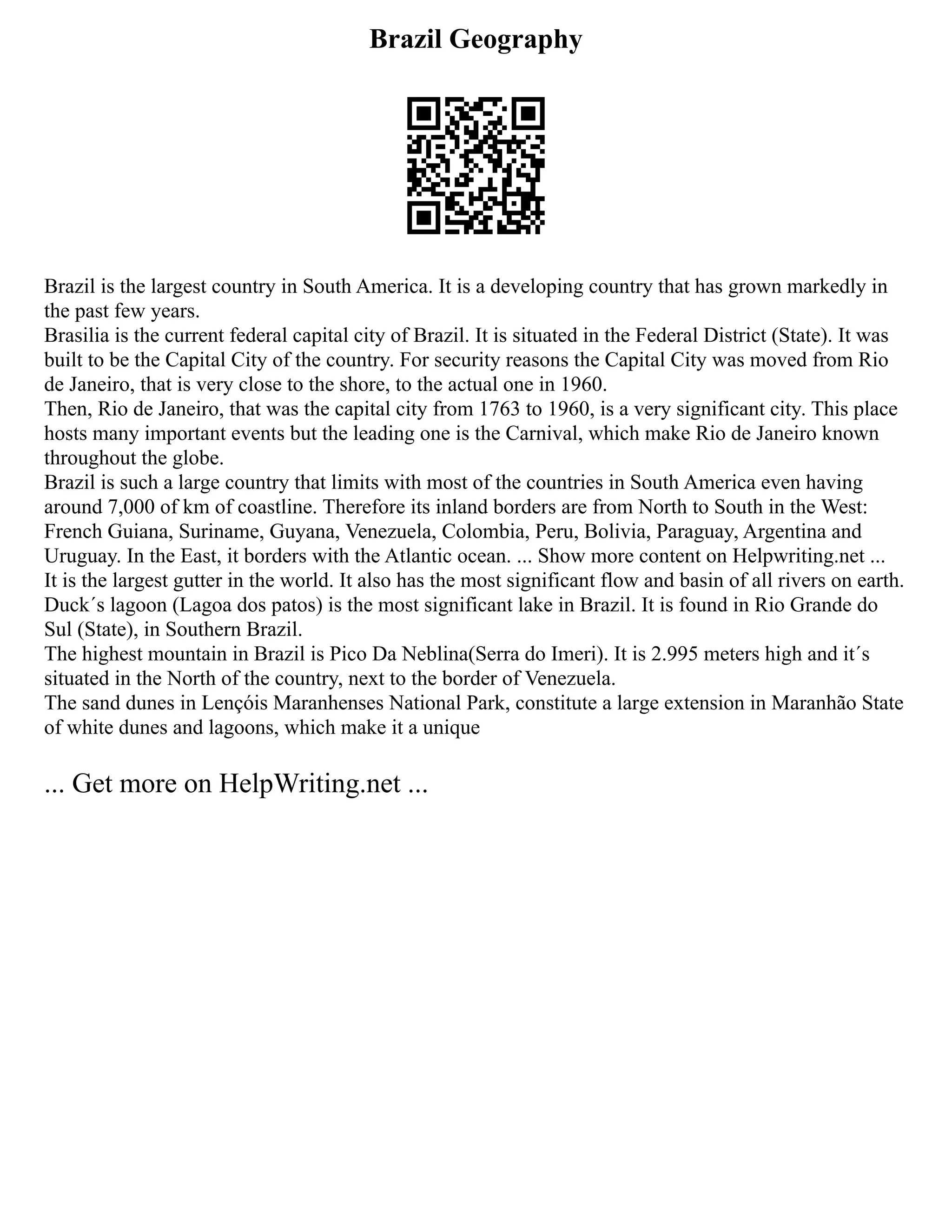 Brazil Geography
Brazil is the largest country in South America. It is a developing country that has grown markedly in
the past few years.
Brasilia is the current federal capital city of Brazil. It is situated in the Federal District (State). It was
built to be the Capital City of the country. For security reasons the Capital City was moved from Rio
de Janeiro, that is very close to the shore, to the actual one in 1960.
Then, Rio de Janeiro, that was the capital city from 1763 to 1960, is a very significant city. This place
hosts many important events but the leading one is the Carnival, which make Rio de Janeiro known
throughout the globe.
Brazil is such a large country that limits with most of the countries in South America even having
around 7,000 of km of coastline. Therefore its inland borders are from North to South in the West:
French Guiana, Suriname, Guyana, Venezuela, Colombia, Peru, Bolivia, Paraguay, Argentina and
Uruguay. In the East, it borders with the Atlantic ocean. ... Show more content on Helpwriting.net ...
It is the largest gutter in the world. It also has the most significant flow and basin of all rivers on earth.
Duck´s lagoon (Lagoa dos patos) is the most significant lake in Brazil. It is found in Rio Grande do
Sul (State), in Southern Brazil.
The highest mountain in Brazil is Pico Da Neblina(Serra do Imeri). It is 2.995 meters high and it´s
situated in the North of the country, next to the border of Venezuela.
The sand dunes in Lençóis Maranhenses National Park, constitute a large extension in Maranhão State
of white dunes and lagoons, which make it a unique
... Get more on HelpWriting.net ...
 