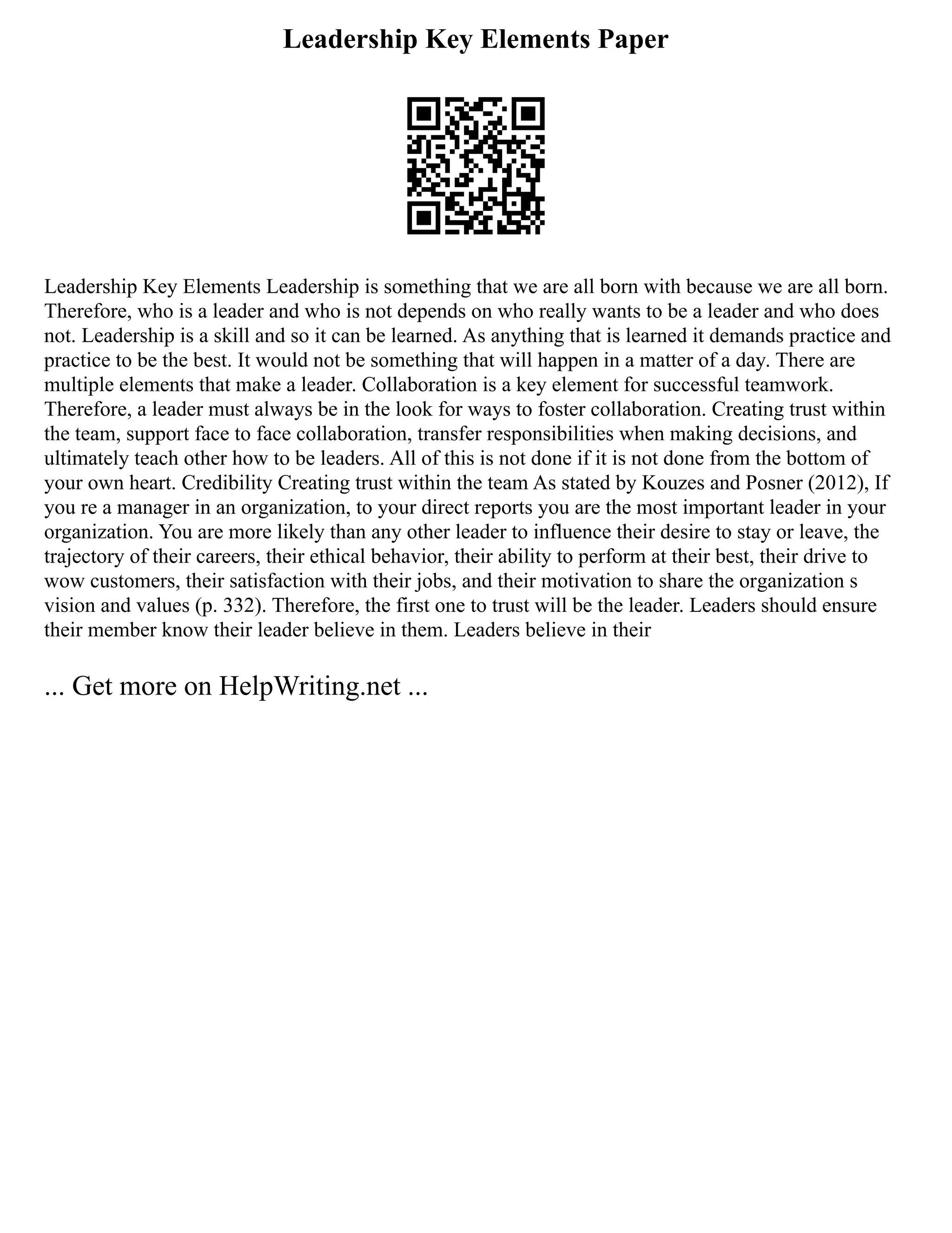 Leadership Key Elements Paper
Leadership Key Elements Leadership is something that we are all born with because we are all born.
Therefore, who is a leader and who is not depends on who really wants to be a leader and who does
not. Leadership is a skill and so it can be learned. As anything that is learned it demands practice and
practice to be the best. It would not be something that will happen in a matter of a day. There are
multiple elements that make a leader. Collaboration is a key element for successful teamwork.
Therefore, a leader must always be in the look for ways to foster collaboration. Creating trust within
the team, support face to face collaboration, transfer responsibilities when making decisions, and
ultimately teach other how to be leaders. All of this is not done if it is not done from the bottom of
your own heart. Credibility Creating trust within the team As stated by Kouzes and Posner (2012), If
you re a manager in an organization, to your direct reports you are the most important leader in your
organization. You are more likely than any other leader to influence their desire to stay or leave, the
trajectory of their careers, their ethical behavior, their ability to perform at their best, their drive to
wow customers, their satisfaction with their jobs, and their motivation to share the organization s
vision and values (p. 332). Therefore, the first one to trust will be the leader. Leaders should ensure
their member know their leader believe in them. Leaders believe in their
... Get more on HelpWriting.net ...
 