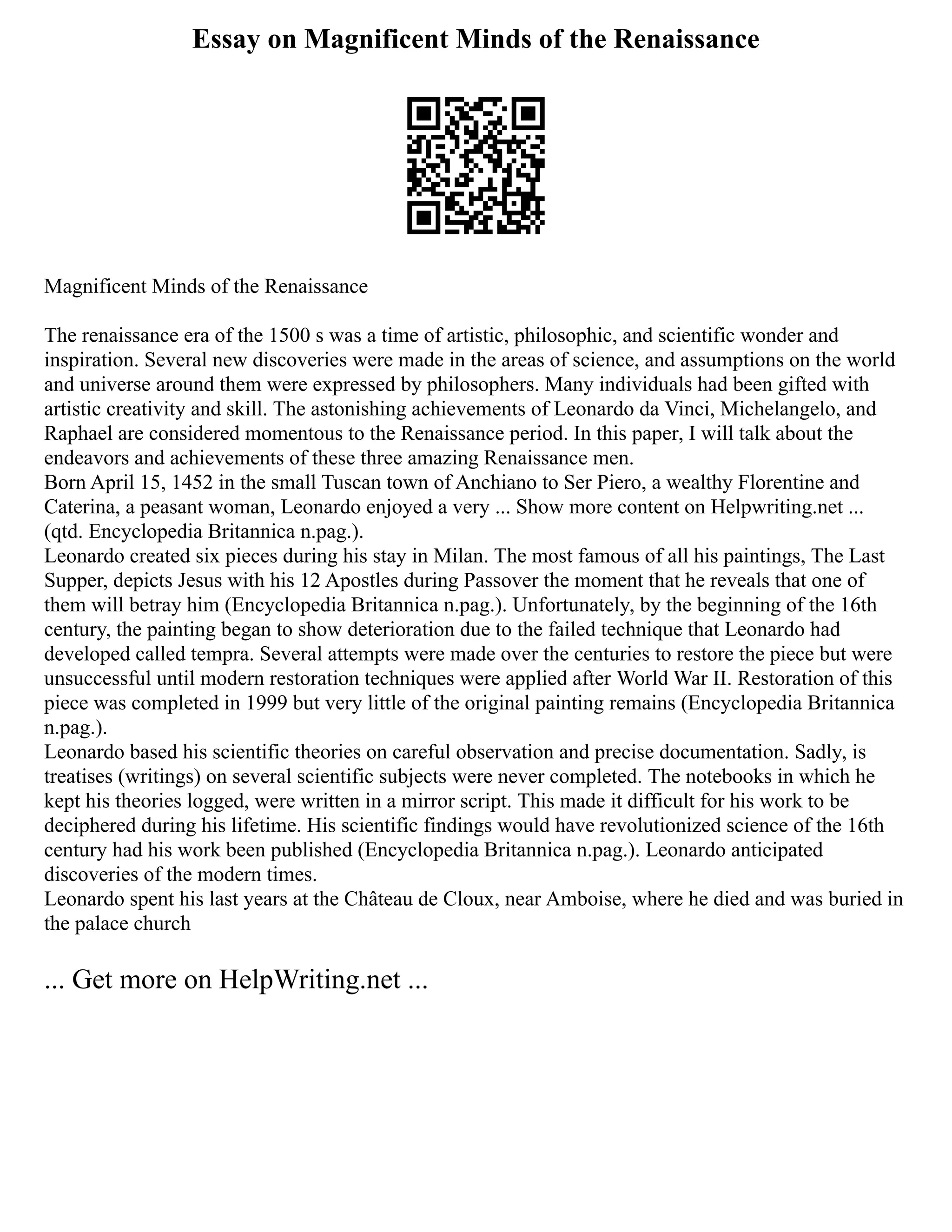 Essay on Magnificent Minds of the Renaissance
Magnificent Minds of the Renaissance
The renaissance era of the 1500 s was a time of artistic, philosophic, and scientific wonder and
inspiration. Several new discoveries were made in the areas of science, and assumptions on the world
and universe around them were expressed by philosophers. Many individuals had been gifted with
artistic creativity and skill. The astonishing achievements of Leonardo da Vinci, Michelangelo, and
Raphael are considered momentous to the Renaissance period. In this paper, I will talk about the
endeavors and achievements of these three amazing Renaissance men.
Born April 15, 1452 in the small Tuscan town of Anchiano to Ser Piero, a wealthy Florentine and
Caterina, a peasant woman, Leonardo enjoyed a very ... Show more content on Helpwriting.net ...
(qtd. Encyclopedia Britannica n.pag.).
Leonardo created six pieces during his stay in Milan. The most famous of all his paintings, The Last
Supper, depicts Jesus with his 12 Apostles during Passover the moment that he reveals that one of
them will betray him (Encyclopedia Britannica n.pag.). Unfortunately, by the beginning of the 16th
century, the painting began to show deterioration due to the failed technique that Leonardo had
developed called tempra. Several attempts were made over the centuries to restore the piece but were
unsuccessful until modern restoration techniques were applied after World War II. Restoration of this
piece was completed in 1999 but very little of the original painting remains (Encyclopedia Britannica
n.pag.).
Leonardo based his scientific theories on careful observation and precise documentation. Sadly, is
treatises (writings) on several scientific subjects were never completed. The notebooks in which he
kept his theories logged, were written in a mirror script. This made it difficult for his work to be
deciphered during his lifetime. His scientific findings would have revolutionized science of the 16th
century had his work been published (Encyclopedia Britannica n.pag.). Leonardo anticipated
discoveries of the modern times.
Leonardo spent his last years at the Château de Cloux, near Amboise, where he died and was buried in
the palace church
... Get more on HelpWriting.net ...
 