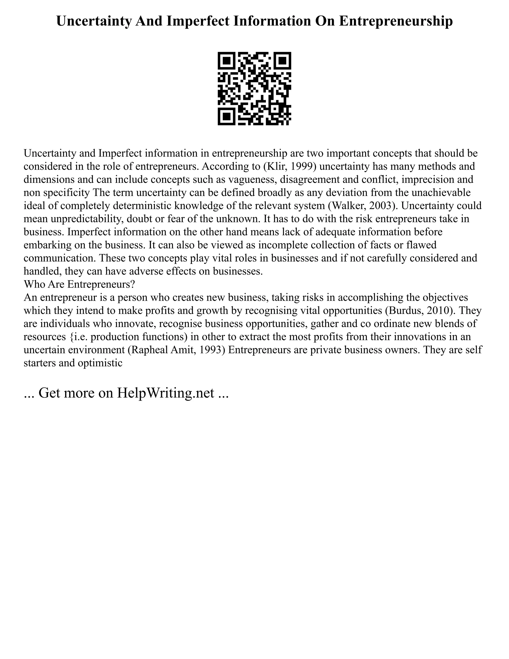 Uncertainty And Imperfect Information On Entrepreneurship
Uncertainty and Imperfect information in entrepreneurship are two important concepts that should be
considered in the role of entrepreneurs. According to (Klir, 1999) uncertainty has many methods and
dimensions and can include concepts such as vagueness, disagreement and conflict, imprecision and
non specificity The term uncertainty can be defined broadly as any deviation from the unachievable
ideal of completely deterministic knowledge of the relevant system (Walker, 2003). Uncertainty could
mean unpredictability, doubt or fear of the unknown. It has to do with the risk entrepreneurs take in
business. Imperfect information on the other hand means lack of adequate information before
embarking on the business. It can also be viewed as incomplete collection of facts or flawed
communication. These two concepts play vital roles in businesses and if not carefully considered and
handled, they can have adverse effects on businesses.
Who Are Entrepreneurs?
An entrepreneur is a person who creates new business, taking risks in accomplishing the objectives
which they intend to make profits and growth by recognising vital opportunities (Burdus, 2010). They
are individuals who innovate, recognise business opportunities, gather and co ordinate new blends of
resources {i.e. production functions) in other to extract the most profits from their innovations in an
uncertain environment (Rapheal Amit, 1993) Entrepreneurs are private business owners. They are self
starters and optimistic
... Get more on HelpWriting.net ...
 