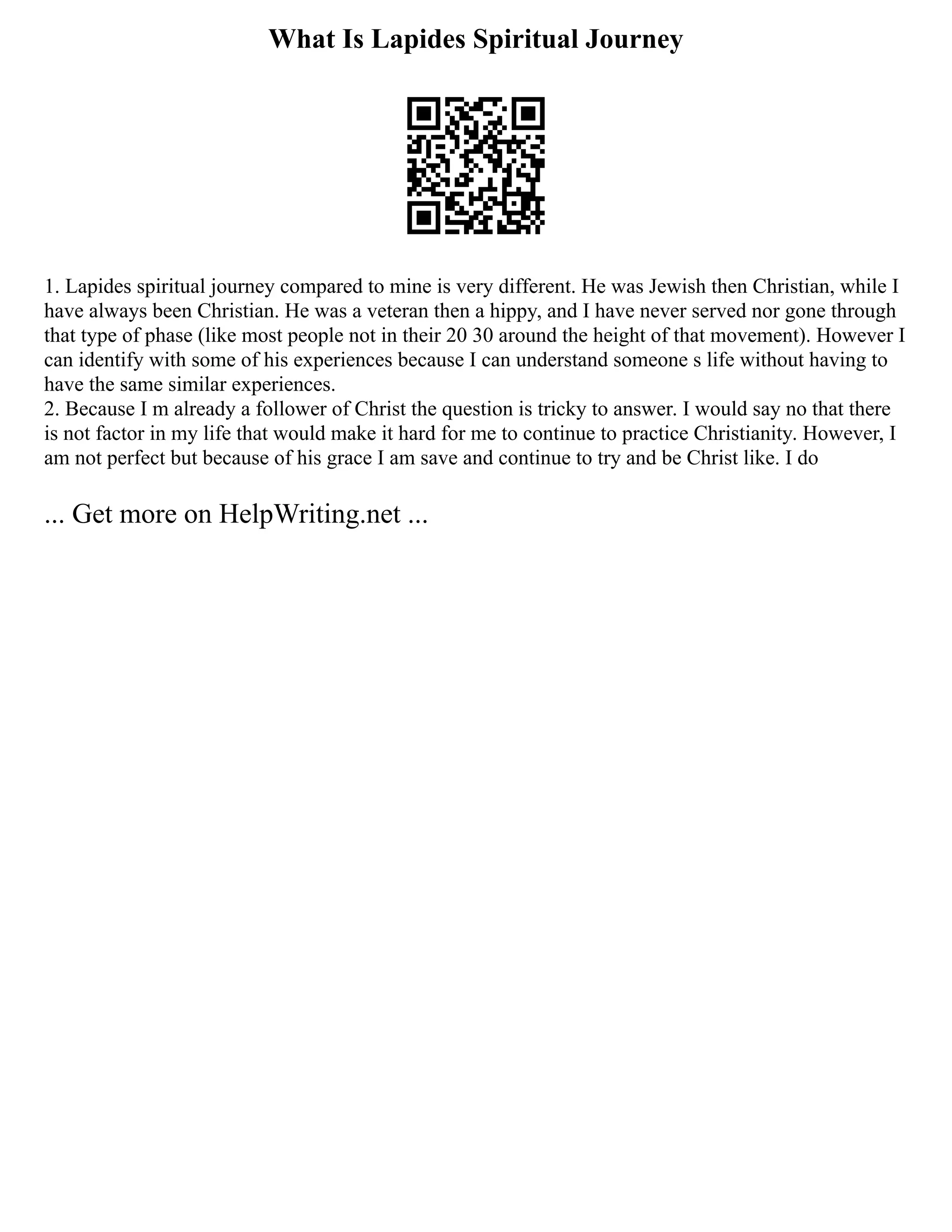 What Is Lapides Spiritual Journey
1. Lapides spiritual journey compared to mine is very different. He was Jewish then Christian, while I
have always been Christian. He was a veteran then a hippy, and I have never served nor gone through
that type of phase (like most people not in their 20 30 around the height of that movement). However I
can identify with some of his experiences because I can understand someone s life without having to
have the same similar experiences.
2. Because I m already a follower of Christ the question is tricky to answer. I would say no that there
is not factor in my life that would make it hard for me to continue to practice Christianity. However, I
am not perfect but because of his grace I am save and continue to try and be Christ like. I do
... Get more on HelpWriting.net ...
 