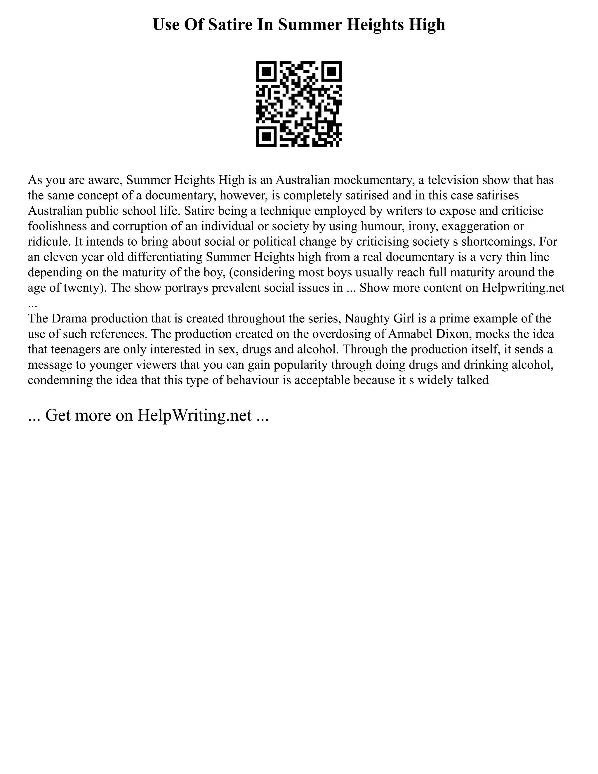 Use Of Satire In Summer Heights High
As you are aware, Summer Heights High is an Australian mockumentary, a television show that has
the same concept of a documentary, however, is completely satirised and in this case satirises
Australian public school life. Satire being a technique employed by writers to expose and criticise
foolishness and corruption of an individual or society by using humour, irony, exaggeration or
ridicule. It intends to bring about social or political change by criticising society s shortcomings. For
an eleven year old differentiating Summer Heights high from a real documentary is a very thin line
depending on the maturity of the boy, (considering most boys usually reach full maturity around the
age of twenty). The show portrays prevalent social issues in ... Show more content on Helpwriting.net
...
The Drama production that is created throughout the series, Naughty Girl is a prime example of the
use of such references. The production created on the overdosing of Annabel Dixon, mocks the idea
that teenagers are only interested in sex, drugs and alcohol. Through the production itself, it sends a
message to younger viewers that you can gain popularity through doing drugs and drinking alcohol,
condemning the idea that this type of behaviour is acceptable because it s widely talked
... Get more on HelpWriting.net ...
 