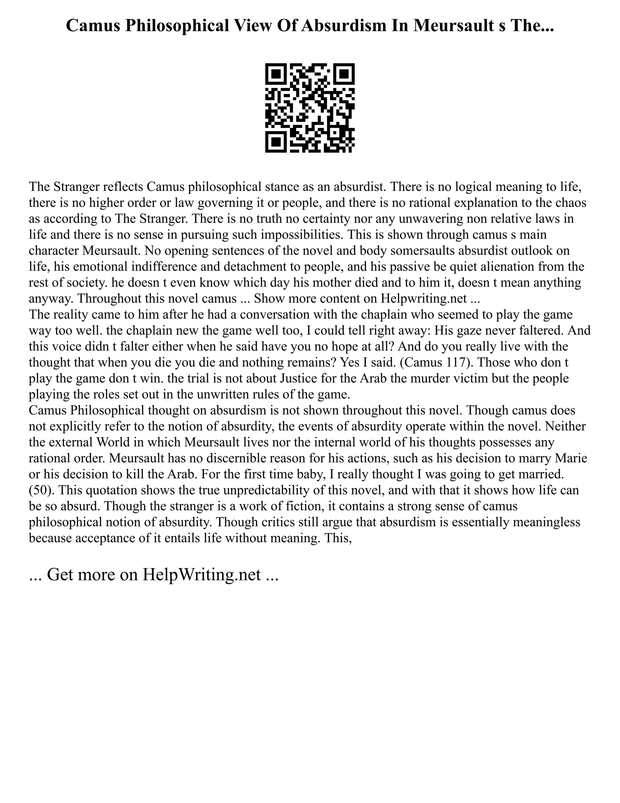 Camus Philosophical View Of Absurdism In Meursault s The...
The Stranger reflects Camus philosophical stance as an absurdist. There is no logical meaning to life,
there is no higher order or law governing it or people, and there is no rational explanation to the chaos
as according to The Stranger. There is no truth no certainty nor any unwavering non relative laws in
life and there is no sense in pursuing such impossibilities. This is shown through camus s main
character Meursault. No opening sentences of the novel and body somersaults absurdist outlook on
life, his emotional indifference and detachment to people, and his passive be quiet alienation from the
rest of society. he doesn t even know which day his mother died and to him it, doesn t mean anything
anyway. Throughout this novel camus ... Show more content on Helpwriting.net ...
The reality came to him after he had a conversation with the chaplain who seemed to play the game
way too well. the chaplain new the game well too, I could tell right away: His gaze never faltered. And
this voice didn t falter either when he said have you no hope at all? And do you really live with the
thought that when you die you die and nothing remains? Yes I said. (Camus 117). Those who don t
play the game don t win. the trial is not about Justice for the Arab the murder victim but the people
playing the roles set out in the unwritten rules of the game.
Camus Philosophical thought on absurdism is not shown throughout this novel. Though camus does
not explicitly refer to the notion of absurdity, the events of absurdity operate within the novel. Neither
the external World in which Meursault lives nor the internal world of his thoughts possesses any
rational order. Meursault has no discernible reason for his actions, such as his decision to marry Marie
or his decision to kill the Arab. For the first time baby, I really thought I was going to get married.
(50). This quotation shows the true unpredictability of this novel, and with that it shows how life can
be so absurd. Though the stranger is a work of fiction, it contains a strong sense of camus
philosophical notion of absurdity. Though critics still argue that absurdism is essentially meaningless
because acceptance of it entails life without meaning. This,
... Get more on HelpWriting.net ...
 