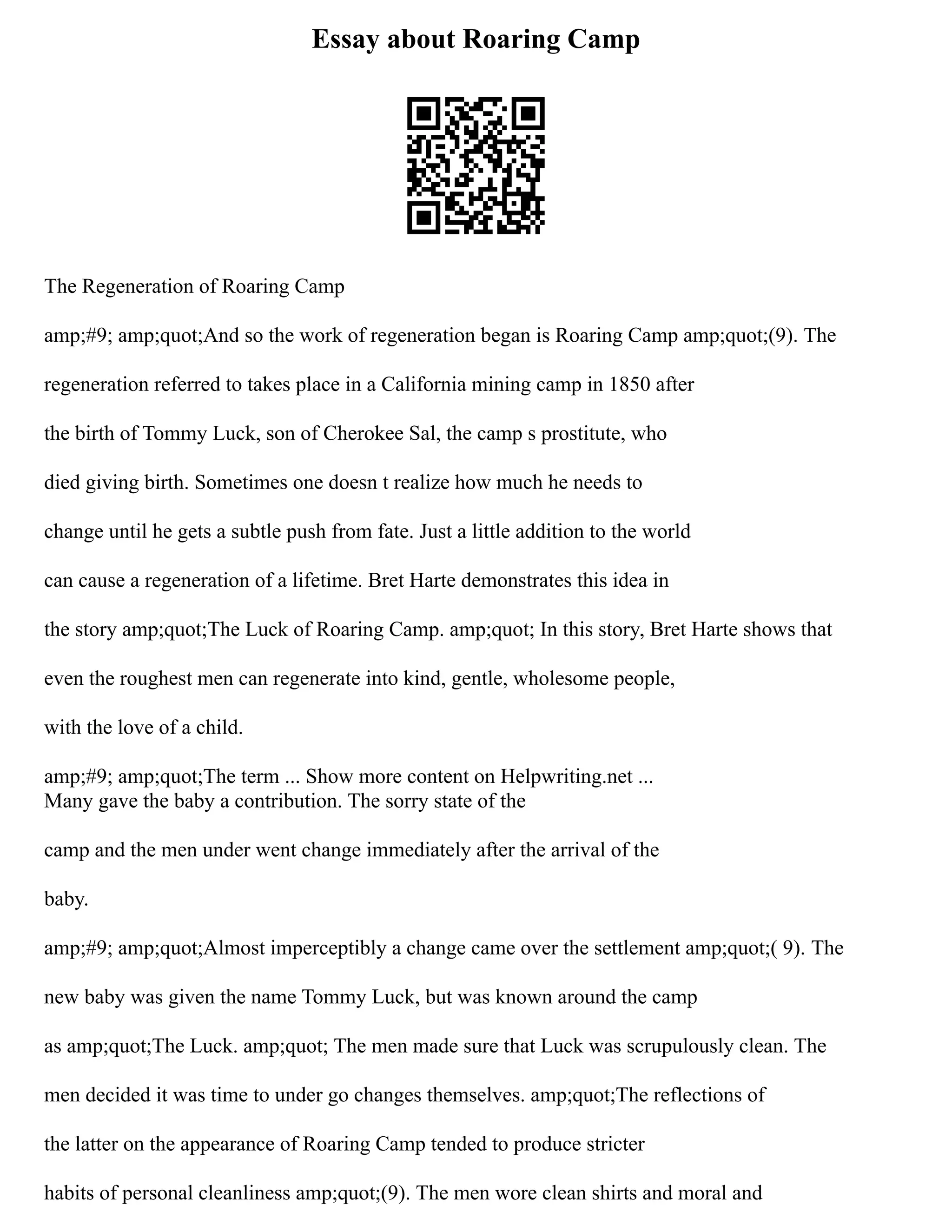 Essay about Roaring Camp
The Regeneration of Roaring Camp
amp;#9; amp;quot;And so the work of regeneration began is Roaring Camp amp;quot;(9). The
regeneration referred to takes place in a California mining camp in 1850 after
the birth of Tommy Luck, son of Cherokee Sal, the camp s prostitute, who
died giving birth. Sometimes one doesn t realize how much he needs to
change until he gets a subtle push from fate. Just a little addition to the world
can cause a regeneration of a lifetime. Bret Harte demonstrates this idea in
the story amp;quot;The Luck of Roaring Camp. amp;quot; In this story, Bret Harte shows that
even the roughest men can regenerate into kind, gentle, wholesome people,
with the love of a child.
amp;#9; amp;quot;The term ... Show more content on Helpwriting.net ...
Many gave the baby a contribution. The sorry state of the
camp and the men under went change immediately after the arrival of the
baby.
amp;#9; amp;quot;Almost imperceptibly a change came over the settlement amp;quot;( 9). The
new baby was given the name Tommy Luck, but was known around the camp
as amp;quot;The Luck. amp;quot; The men made sure that Luck was scrupulously clean. The
men decided it was time to under go changes themselves. amp;quot;The reflections of
the latter on the appearance of Roaring Camp tended to produce stricter
habits of personal cleanliness amp;quot;(9). The men wore clean shirts and moral and
 