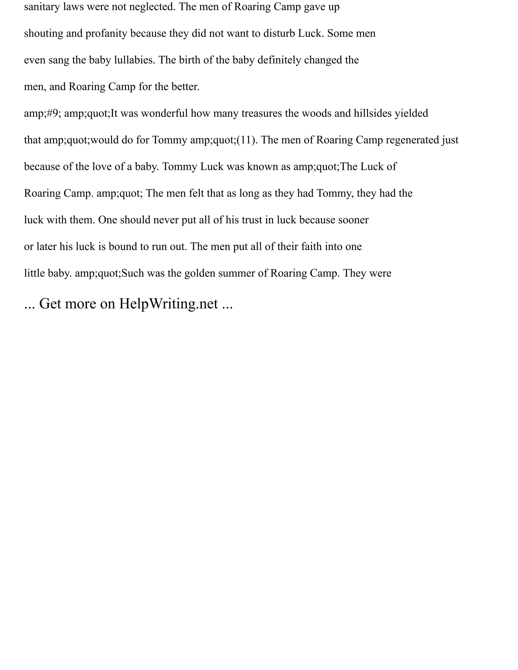 sanitary laws were not neglected. The men of Roaring Camp gave up
shouting and profanity because they did not want to disturb Luck. Some men
even sang the baby lullabies. The birth of the baby definitely changed the
men, and Roaring Camp for the better.
amp;#9; amp;quot;It was wonderful how many treasures the woods and hillsides yielded
that amp;quot;would do for Tommy amp;quot;(11). The men of Roaring Camp regenerated just
because of the love of a baby. Tommy Luck was known as amp;quot;The Luck of
Roaring Camp. amp;quot; The men felt that as long as they had Tommy, they had the
luck with them. One should never put all of his trust in luck because sooner
or later his luck is bound to run out. The men put all of their faith into one
little baby. amp;quot;Such was the golden summer of Roaring Camp. They were
... Get more on HelpWriting.net ...
 