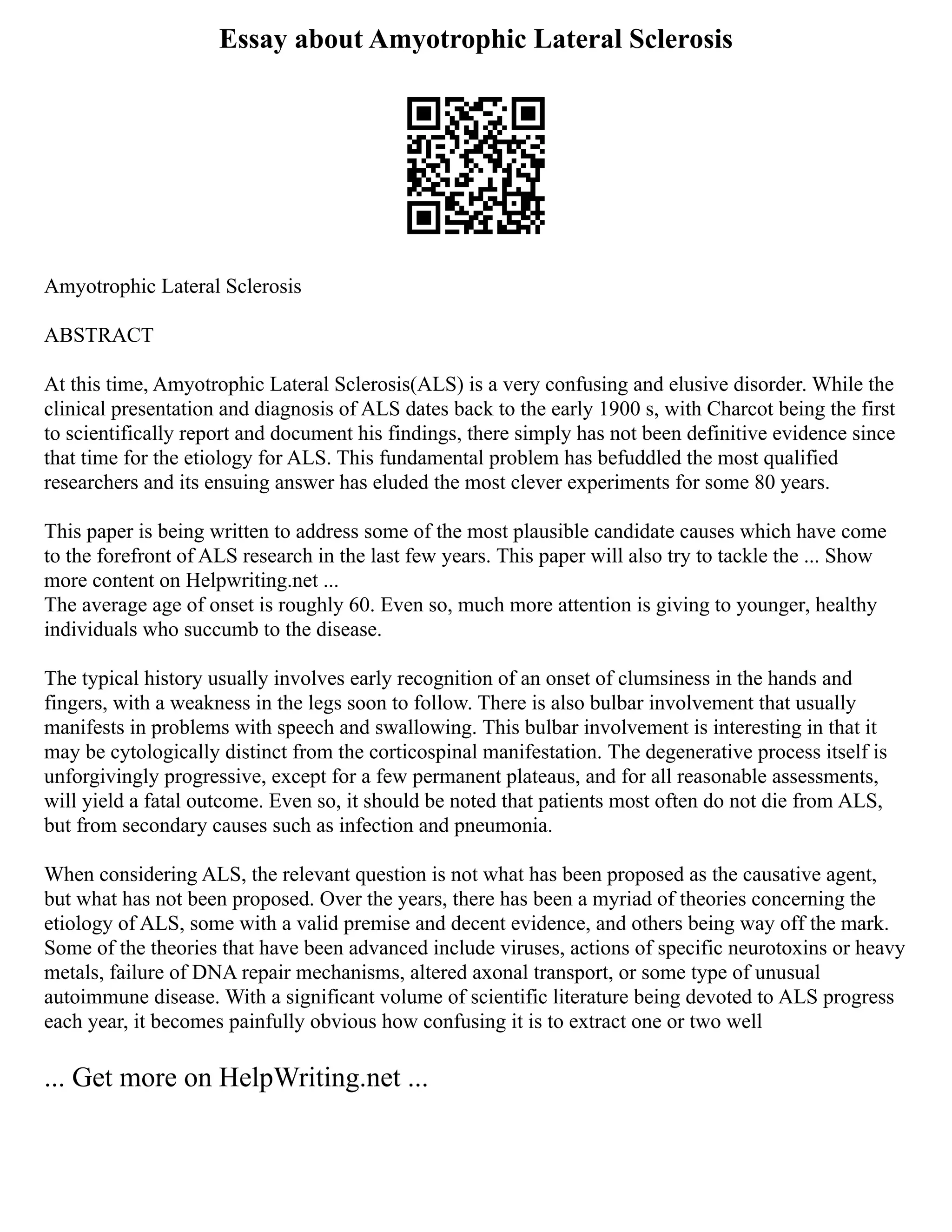 Essay about Amyotrophic Lateral Sclerosis
Amyotrophic Lateral Sclerosis
ABSTRACT
At this time, Amyotrophic Lateral Sclerosis(ALS) is a very confusing and elusive disorder. While the
clinical presentation and diagnosis of ALS dates back to the early 1900 s, with Charcot being the first
to scientifically report and document his findings, there simply has not been definitive evidence since
that time for the etiology for ALS. This fundamental problem has befuddled the most qualified
researchers and its ensuing answer has eluded the most clever experiments for some 80 years.
This paper is being written to address some of the most plausible candidate causes which have come
to the forefront of ALS research in the last few years. This paper will also try to tackle the ... Show
more content on Helpwriting.net ...
The average age of onset is roughly 60. Even so, much more attention is giving to younger, healthy
individuals who succumb to the disease.
The typical history usually involves early recognition of an onset of clumsiness in the hands and
fingers, with a weakness in the legs soon to follow. There is also bulbar involvement that usually
manifests in problems with speech and swallowing. This bulbar involvement is interesting in that it
may be cytologically distinct from the corticospinal manifestation. The degenerative process itself is
unforgivingly progressive, except for a few permanent plateaus, and for all reasonable assessments,
will yield a fatal outcome. Even so, it should be noted that patients most often do not die from ALS,
but from secondary causes such as infection and pneumonia.
When considering ALS, the relevant question is not what has been proposed as the causative agent,
but what has not been proposed. Over the years, there has been a myriad of theories concerning the
etiology of ALS, some with a valid premise and decent evidence, and others being way off the mark.
Some of the theories that have been advanced include viruses, actions of specific neurotoxins or heavy
metals, failure of DNA repair mechanisms, altered axonal transport, or some type of unusual
autoimmune disease. With a significant volume of scientific literature being devoted to ALS progress
each year, it becomes painfully obvious how confusing it is to extract one or two well
... Get more on HelpWriting.net ...
 