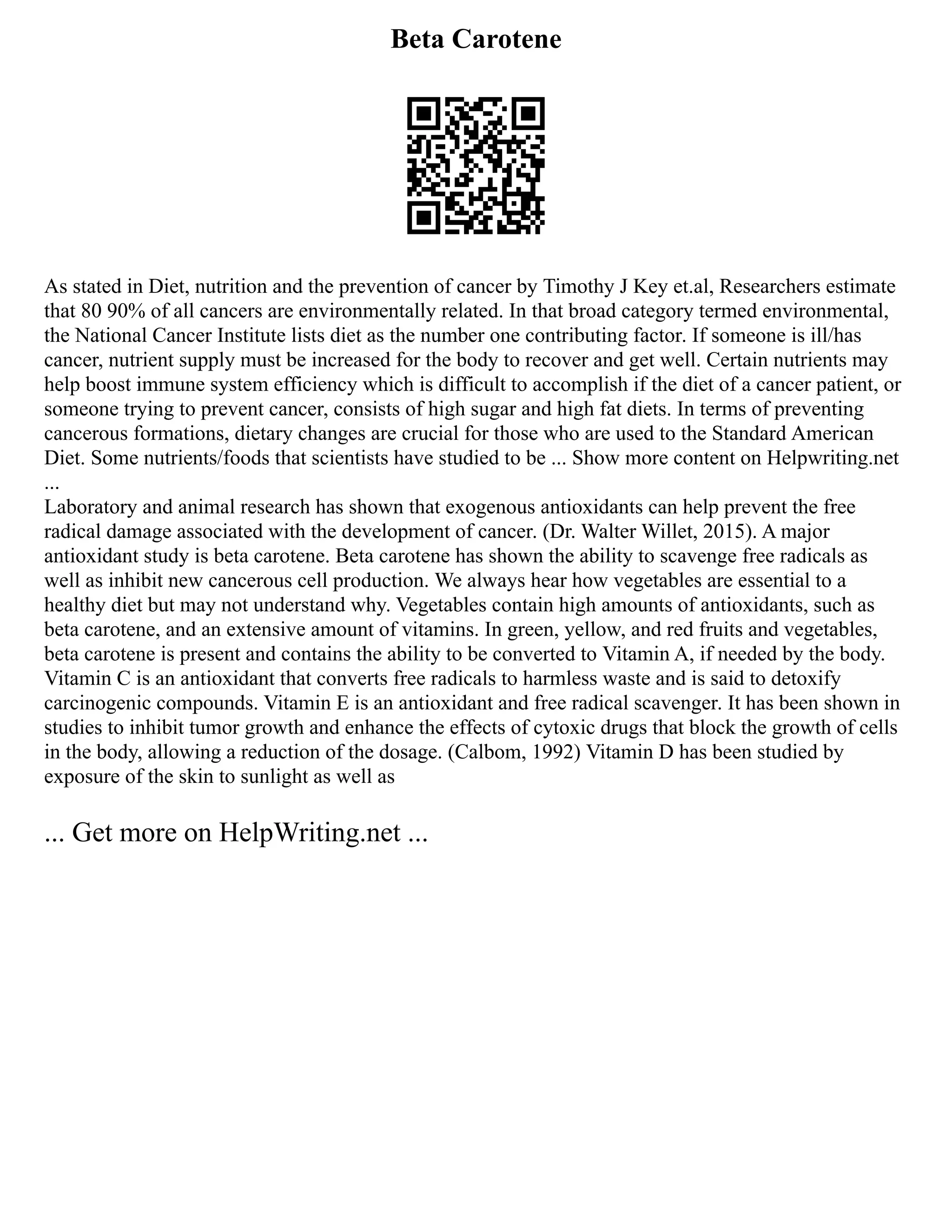 Beta Carotene
As stated in Diet, nutrition and the prevention of cancer by Timothy J Key et.al, Researchers estimate
that 80 90% of all cancers are environmentally related. In that broad category termed environmental,
the National Cancer Institute lists diet as the number one contributing factor. If someone is ill/has
cancer, nutrient supply must be increased for the body to recover and get well. Certain nutrients may
help boost immune system efficiency which is difficult to accomplish if the diet of a cancer patient, or
someone trying to prevent cancer, consists of high sugar and high fat diets. In terms of preventing
cancerous formations, dietary changes are crucial for those who are used to the Standard American
Diet. Some nutrients/foods that scientists have studied to be ... Show more content on Helpwriting.net
...
Laboratory and animal research has shown that exogenous antioxidants can help prevent the free
radical damage associated with the development of cancer. (Dr. Walter Willet, 2015). A major
antioxidant study is beta carotene. Beta carotene has shown the ability to scavenge free radicals as
well as inhibit new cancerous cell production. We always hear how vegetables are essential to a
healthy diet but may not understand why. Vegetables contain high amounts of antioxidants, such as
beta carotene, and an extensive amount of vitamins. In green, yellow, and red fruits and vegetables,
beta carotene is present and contains the ability to be converted to Vitamin A, if needed by the body.
Vitamin C is an antioxidant that converts free radicals to harmless waste and is said to detoxify
carcinogenic compounds. Vitamin E is an antioxidant and free radical scavenger. It has been shown in
studies to inhibit tumor growth and enhance the effects of cytoxic drugs that block the growth of cells
in the body, allowing a reduction of the dosage. (Calbom, 1992) Vitamin D has been studied by
exposure of the skin to sunlight as well as
... Get more on HelpWriting.net ...
 