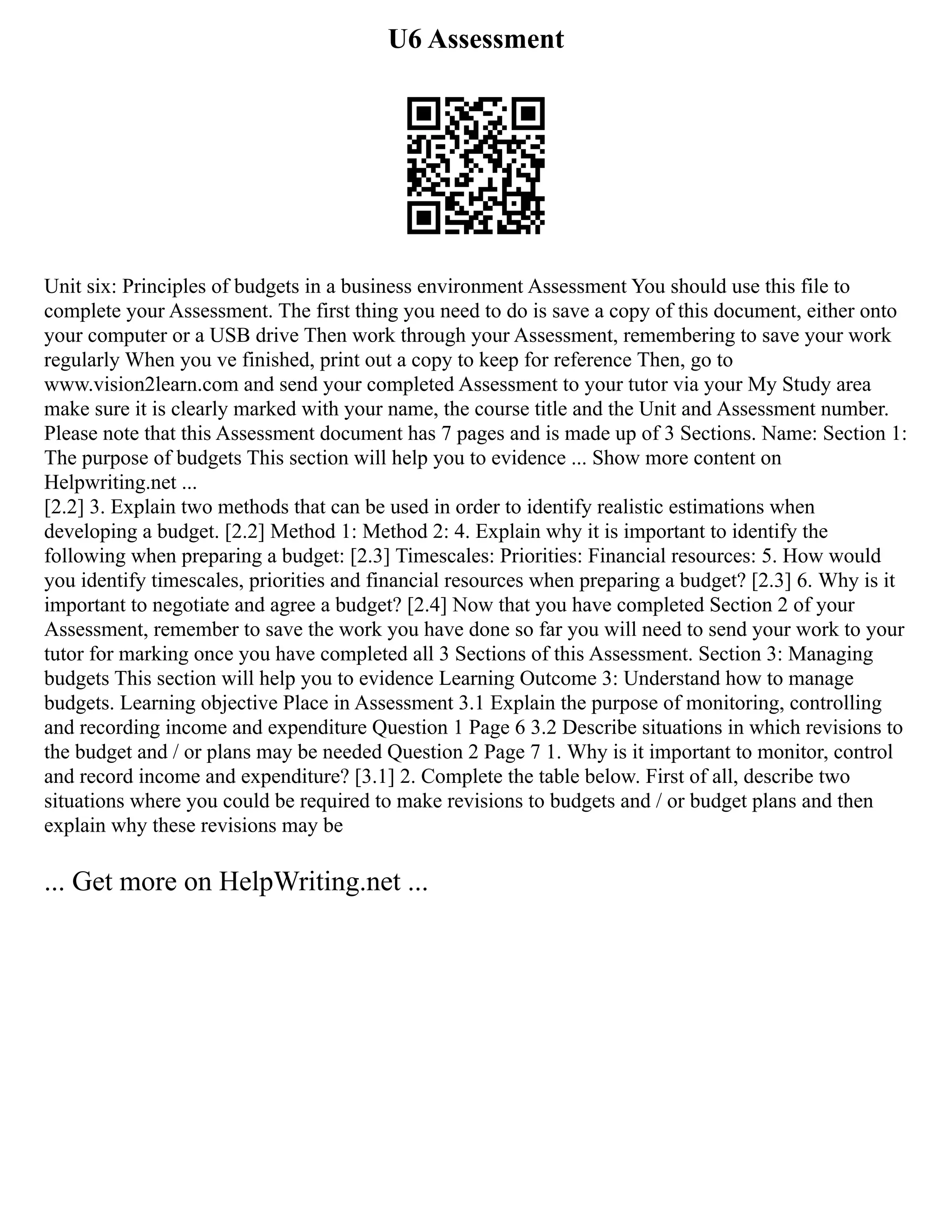 U6 Assessment
Unit six: Principles of budgets in a business environment Assessment You should use this file to
complete your Assessment. The first thing you need to do is save a copy of this document, either onto
your computer or a USB drive Then work through your Assessment, remembering to save your work
regularly When you ve finished, print out a copy to keep for reference Then, go to
www.vision2learn.com and send your completed Assessment to your tutor via your My Study area
make sure it is clearly marked with your name, the course title and the Unit and Assessment number.
Please note that this Assessment document has 7 pages and is made up of 3 Sections. Name: Section 1:
The purpose of budgets This section will help you to evidence ... Show more content on
Helpwriting.net ...
[2.2] 3. Explain two methods that can be used in order to identify realistic estimations when
developing a budget. [2.2] Method 1: Method 2: 4. Explain why it is important to identify the
following when preparing a budget: [2.3] Timescales: Priorities: Financial resources: 5. How would
you identify timescales, priorities and financial resources when preparing a budget? [2.3] 6. Why is it
important to negotiate and agree a budget? [2.4] Now that you have completed Section 2 of your
Assessment, remember to save the work you have done so far you will need to send your work to your
tutor for marking once you have completed all 3 Sections of this Assessment. Section 3: Managing
budgets This section will help you to evidence Learning Outcome 3: Understand how to manage
budgets. Learning objective Place in Assessment 3.1 Explain the purpose of monitoring, controlling
and recording income and expenditure Question 1 Page 6 3.2 Describe situations in which revisions to
the budget and / or plans may be needed Question 2 Page 7 1. Why is it important to monitor, control
and record income and expenditure? [3.1] 2. Complete the table below. First of all, describe two
situations where you could be required to make revisions to budgets and / or budget plans and then
explain why these revisions may be
... Get more on HelpWriting.net ...
 