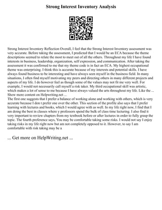 Strong Interest Inventory Analysis
Strong Interest Inventory Reflection Overall, I feel that the Strong Interest Inventory assessment was
very accurate. Before taking the assessment, I predicted that I would be an ECA because the theme
descriptions seemed to relate the most to meet out of all the others. Throughout my life I have found
interests in business, leadership, organization, self expression, and communication. After taking the
assessment it was confirmed to me that my theme code is in fact an ECA. My highest occupational
theme was enterprising. I think this is accurate because of my interests and potential skills. I have
always found business to be interesting and have always seen myself in the business field. In many
situations, I often find myself motivating my peers and directing others in many different projects and
aspects of my life. I do however feel as though some of the values may not fit me very well. For
example, I would not necessarily call myself a risk taker. My third occupational skill was artistic,
which makes a lot of sense to me because I have always valued the arts throughout my life. Like the ...
Show more content on Helpwriting.net ...
The first one suggests that I prefer a balance of working alone and working with others, which is very
accurate because I don t prefer one over the other. This section of the profile also says that I prefer
learning with lectures and books, which I would agree with as well. In my life right now, I find that I
am doing the best in classes where y professors spend the bulk of class time lecturing. I also find it
very important to review chapters from my textbook before or after lectures in order to fully grasp the
topic. The fourth preference says, You may be comfortable taking some risks. I would not say I enjoy
taking risks in my life right now but am not completely opposed to it. However, to say I am
comfortable with risk taking may be a
... Get more on HelpWriting.net ...
 
