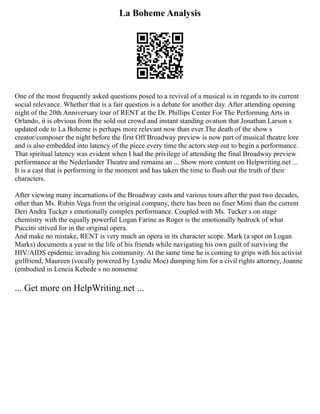 La Boheme Analysis
One of the most frequently asked questions posed to a revival of a musical is in regards to its current
social relevance. Whether that is a fair question is a debate for another day. After attending opening
night of the 20th Anniversary tour of RENT at the Dr. Phillips Center For The Performing Arts in
Orlando, it is obvious from the sold out crowd and instant standing ovation that Jonathan Larson s
updated ode to La Boheme is perhaps more relevant now than ever.The death of the show s
creator/composer the night before the first Off Broadway preview is now part of musical theatre lore
and is also embedded into latency of the piece every time the actors step out to begin a performance.
That spiritual latency was evident when I had the privilege of attending the final Broadway preview
performance at the Nederlander Theatre and remains an ... Show more content on Helpwriting.net ...
It is a cast that is performing in the moment and has taken the time to flush out the truth of their
characters.
After viewing many incarnations of the Broadway casts and various tours after the past two decades,
other than Ms. Rubin Vega from the original company, there has been no finer Mimi than the current
Deri Andra Tucker s emotionally complex performance. Coupled with Ms. Tucker s on stage
chemistry with the equally powerful Logan Farine as Roger is the emotionally bedrock of what
Puccini strived for in the original opera.
And make no mistake, RENT is very much an opera in its character scope. Mark (a spot on Logan
Marks) documents a year in the life of his friends while navigating his own guilt of surviving the
HIV/AIDS epidemic invading his community. At the same time he is coming to grips with his activist
girlfriend, Maureen (vocally powered by Lyndie Moe) dumping him for a civil rights attorney, Joanne
(embodied in Lencia Kebede s no nonsense
... Get more on HelpWriting.net ...
 