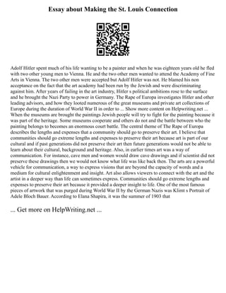 Essay about Making the St. Louis Connection
Adolf Hitler spent much of his life wanting to be a painter and when he was eighteen years old he fled
with two other young men to Vienna. He and the two other men wanted to attend the Academy of Fine
Arts in Vienna. The two other men were accepted but Adolf Hitler was not. He blamed his non
acceptance on the fact that the art academy had been run by the Jewish and were discriminating
against him. After years of failing in the art industry, Hitler s political ambitions rose to the surface
and he brought the Nazi Party to power in Germany. The Rape of Europa investigates Hitler and other
leading advisors, and how they looted numerous of the great museums and private art collections of
Europe during the duration of World War II in order to ... Show more content on Helpwriting.net ...
When the museums are brought the paintings Jewish people will try to fight for the painting because it
was part of the heritage. Some museums cooperate and others do not and the battle between who the
painting belongs to becomes an enormous court battle. The central theme of The Rape of Europa
describes the lengths and expenses that a community should go to preserve their art. I believe that
communities should go extreme lengths and expenses to preserve their art because art is part of our
cultural and if past generations did not preserve their art then future generations would not be able to
learn about their cultural, background and heritage. Also, in earlier times art was a way of
communication. For instance, cave men and women would draw cave drawings and if scientist did not
preserve these drawings then we would not know what life was like back then. The arts are a powerful
vehicle for communication, a way to express visions that are beyond the capacity of words and a
medium for cultural enlightenment and insight. Art also allows viewers to connect with the art and the
artist in a deeper way than life can sometimes express. Communities should go extreme lengths and
expenses to preserve their art because it provided a deeper insight to life. One of the most famous
pieces of artwork that was purged during World War II by the German Nazis was Klimt s Portrait of
Adele Bloch Bauer. According to Elana Shapira, it was the summer of 1903 that
... Get more on HelpWriting.net ...
 