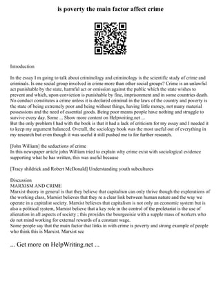 is poverty the main factor affect crime
Introduction
In the essay I m going to talk about criminology and criminology is the scientific study of crime and
criminals. Is one social group involved in crime more than other social groups? Crime is an unlawful
act punishable by the state, harmful act or omission against the public which the state wishes to
prevent and which, upon conviction is punishable by fine, imprisonment and in some countries death.
No conduct constitutes a crime unless it is declared criminal in the laws of the country and poverty is
the state of being extremely poor and being without things, having little money, not many material
possessions and the need of essential goods. Being poor means people have nothing and struggle to
survive every day. Some ... Show more content on Helpwriting.net ...
But the only problem I had with the book is that it had a lack of criticism for my essay and I needed it
to keep my argument balanced. Overall, the sociology book was the most useful out of everything in
my research but even though it was useful it still pushed me to for further research.
[John William] the seductions of crime
In this newspaper article john William tried to explain why crime exist with sociological evidence
supporting what he has written, this was useful because
[Tracy shildrick and Robert McDonald] Understanding youth subcultures
Discussion
MARXISM AND CRIME
Marxist theory in general is that they believe that capitalism can only thrive though the explerations of
the working class, Marxist believes that they re a clear link between human nature and the way we
operate in a capitalist society. Marxist believes that capitalism is not only an economic system but is
also a political system, Marxist believe that a key role in the control of the proletariat is the use of
alienation in all aspects of society ; this provides the bourgeoisie with a supple mass of workers who
do not mind working for external rewards of a constant wage.
Some people say that the main factor that links in with crime is poverty and strong example of people
who think this is Marxist. Marxist see
... Get more on HelpWriting.net ...
 