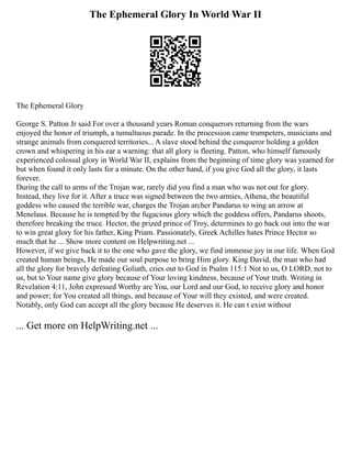 The Ephemeral Glory In World War II
The Ephemeral Glory
George S. Patton Jr said For over a thousand years Roman conquerors returning from the wars
enjoyed the honor of triumph, a tumultuous parade. In the procession came trumpeters, musicians and
strange animals from conquered territories... A slave stood behind the conqueror holding a golden
crown and whispering in his ear a warning: that all glory is fleeting. Patton, who himself famously
experienced colossal glory in World War II, explains from the beginning of time glory was yearned for
but when found it only lasts for a minute. On the other hand, if you give God all the glory, it lasts
forever.
During the call to arms of the Trojan war, rarely did you find a man who was not out for glory.
Instead, they live for it. After a truce was signed between the two armies, Athena, the beautiful
goddess who caused the terrible war, charges the Trojan archer Pandarus to wing an arrow at
Menelaus. Because he is tempted by the fugacious glory which the goddess offers, Pandarus shoots,
therefore breaking the truce. Hector, the prized prince of Troy, determines to go back out into the war
to win great glory for his father, King Priam. Passionately, Greek Achilles hates Prince Hector so
much that he ... Show more content on Helpwriting.net ...
However, if we give back it to the one who gave the glory, we find immense joy in our life. When God
created human beings, He made our soul purpose to bring Him glory. King David, the man who had
all the glory for bravely defeating Goliath, cries out to God in Psalm 115:1 Not to us, O LORD, not to
us, but to Your name give glory because of Your loving kindness, because of Your truth. Writing in
Revelation 4:11, John expressed Worthy are You, our Lord and our God, to receive glory and honor
and power; for You created all things, and because of Your will they existed, and were created.
Notably, only God can accept all the glory because He deserves it. He can t exist without
... Get more on HelpWriting.net ...
 