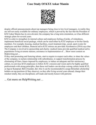 Case Study Of KTZ Askar Mamin
despite official announcements about top managers being close to low level managers, in reality they
are still not easily available for ordinary employees, which is proved by the fact that the President of
KTZ Askar Mamin has its own elevator; the company has a long term orientation, as it has different
strategic plans for several years.
KTZ in order to strengthen its internal culture and employees feeling of pride, of relatedness,
implements beneficial social package, which can be used either by KTZ employee or his/her family
members. For example, housing, medical facilities, resort treatment trips, social, sport events for
employees and their children, financial aid to KTZ retirees are provided. Koishanova (2016) says that
The Company is involved in sponsorship and charity: medical trains provide qualified medical aid to
populations living at remote stations; assistance in implementation of ... Show more content on
Helpwriting.net ...
If they start promoting and fostering talents, start to require to respect each other, to share the values
of the company, to nurture relationship with subordinates, to support transformation process by
eliminating all fears, biases imposed by employees, to induce an adequate and fair meritocracy
culture, to convince KTZ employees to follow KTZ s mission and vision and to be highly qualified
professionals with strong principles, then these real leaders can develop a strong culture inside KTZ,
as Ingvar Kamprad, IKEA founder, did. Also it can be recommended to assign Bolashak scholarship
holders on top positions (if they deserve), as they after living several years abroad, change their
mindset totally, they are disciplined, self made and mostly honest with patriotic
... Get more on HelpWriting.net ...
 