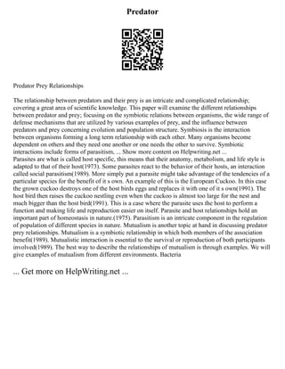 Predator
Predator Prey Relationships
The relationship between predators and their prey is an intricate and complicated relationship;
covering a great area of scientific knowledge. This paper will examine the different relationships
between predator and prey; focusing on the symbiotic relations between organisms, the wide range of
defense mechanisms that are utilized by various examples of prey, and the influence between
predators and prey concerning evolution and population structure. Symbiosis is the interaction
between organisms forming a long term relationship with each other. Many organisms become
dependent on others and they need one another or one needs the other to survive. Symbiotic
interactions include forms of parasitism, ... Show more content on Helpwriting.net ...
Parasites are what is called host specific, this means that their anatomy, metabolism, and life style is
adapted to that of their host(1973). Some parasites react to the behavior of their hosts, an interaction
called social parasitism(1989). More simply put a parasite might take advantage of the tendencies of a
particular species for the benefit of it s own. An example of this is the European Cuckoo. In this case
the grown cuckoo destroys one of the host birds eggs and replaces it with one of it s own(1991). The
host bird then raises the cuckoo nestling even when the cuckoo is almost too large for the nest and
much bigger than the host bird(1991). This is a case where the parasite uses the host to perform a
function and making life and reproduction easier on itself. Parasite and host relationships hold an
important part of homeostasis in nature.(1975). Parasitism is an intricate component in the regulation
of population of different species in nature. Mutualism is another topic at hand in discussing predator
prey relationships. Mutualism is a symbiotic relationship in which both members of the association
benefit(1989). Mutualistic interaction is essential to the survival or reproduction of both participants
involved(1989). The best way to describe the relationships of mutualism is through examples. We will
give examples of mutualism from different environments. Bacteria
... Get more on HelpWriting.net ...
 