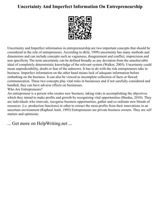 Uncertainty And Imperfect Information On Entrepreneurship
Uncertainty and Imperfect information in entrepreneurship are two important concepts that should be
considered in the role of entrepreneurs. According to (Klir, 1999) uncertainty has many methods and
dimensions and can include concepts such as vagueness, disagreement and conflict, imprecision and
non specificity The term uncertainty can be defined broadly as any deviation from the unachievable
ideal of completely deterministic knowledge of the relevant system (Walker, 2003). Uncertainty could
mean unpredictability, doubt or fear of the unknown. It has to do with the risk entrepreneurs take in
business. Imperfect information on the other hand means lack of adequate information before
embarking on the business. It can also be viewed as incomplete collection of facts or flawed
communication. These two concepts play vital roles in businesses and if not carefully considered and
handled, they can have adverse effects on businesses.
Who Are Entrepreneurs?
An entrepreneur is a person who creates new business, taking risks in accomplishing the objectives
which they intend to make profits and growth by recognising vital opportunities (Burdus, 2010). They
are individuals who innovate, recognise business opportunities, gather and co ordinate new blends of
resources {i.e. production functions) in other to extract the most profits from their innovations in an
uncertain environment (Rapheal Amit, 1993) Entrepreneurs are private business owners. They are self
starters and optimistic
... Get more on HelpWriting.net ...
 