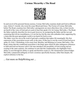 Cormac Mccarthy s The Road
In each novel of his personal literary journey, Cormac McCarthy examines death and God in different
ways. Edwin T. Arnold, who wrote his essay Blood and Grace: The Fiction of Cormac McCarthy
before The Road, examines how McCarthy s protagonists are most often those who, in their travels,
are bereft of the voice of God and yet yearn to hear him speak (14). In Cormac McCarthy s The Road,
the father explicitly describes his son as god; however, by juxtaposing the father and the son and
examining their divine resemblances, it is not the boy but the man who embodies God, supporting Ely
s claim that this post apocalyptic world is too harsh for God to exist.
The father views his son as the word of god and a condition that makes life meaningful. His first
expression of this association occurs early in the story: If [the boy] is not the word of God God never
spoke (5). Erik J. Wielenberg, in his essay God, Morality, and Meaning in Cormac McCarthy s The
Road, claims that this conditional association is the hinge upon which all other ambiguous references
to faith and God rest because with if, the man introduces the possibility of God existing and not
existing in the same sentence. He continues to note that this conditionality also highlights God s
ability to exist through his ability to speak and therefore create (1). His interpretation acknowledges
McCarthy s purposeful ambiguity in God s existence specifically because, rather than despite, the
explicit reference to the boy
... Get more on HelpWriting.net ...
 