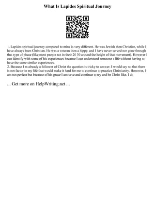 What Is Lapides Spiritual Journey
1. Lapides spiritual journey compared to mine is very different. He was Jewish then Christian, while I
have always been Christian. He was a veteran then a hippy, and I have never served nor gone through
that type of phase (like most people not in their 20 30 around the height of that movement). However I
can identify with some of his experiences because I can understand someone s life without having to
have the same similar experiences.
2. Because I m already a follower of Christ the question is tricky to answer. I would say no that there
is not factor in my life that would make it hard for me to continue to practice Christianity. However, I
am not perfect but because of his grace I am save and continue to try and be Christ like. I do
... Get more on HelpWriting.net ...
 