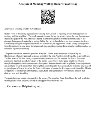 Analysis of Mending Wall by Robert Frost Essay
Analysis of Mending Wall by Robert Frost
Robert Frost is describing a process in Mending Wall , which is repairing a wall that separates his
territory and his neighbor s. The wall was deteriorated during the winter, when the cold frost created
cracks and gaps in the wall. He uses a nearly infantile imagination to unravel the mystery of the
damage that appeared suddenly in spring. While they are tediously laboring to reconstruct the fence,
Frost is imploring his neighbor about the use of the wall; his apple trees can be clearly distinguished
from his neighbor s pine trees. Yet underneath this quotidian routine, Frost goes beyond the surface to
reveal its figurative meaning.
The poem renders an apparent question: Why do ... Show more content on Helpwriting.net ...
He also uses other devices such as a pun, applied in the line, And to whom I was like to give offence.
The last word of the line simply emphasizes the importance of the subject, the fence. The most
prominent figure of speech, however, is the ironic, Good fences make good neighbors. This is
completely opposite of the connotation of the poem. Fences do not make neighbors, but strangers that
are apathetic towards each other. The neighbor seems to prefer this approach, to eliminate any risks of
trespassing or offenses. Yet what the fence really does is hinder the development of friendship. This is
comparable to the barriers of bitterness, anger, hate, and fear men put between one another that
obstruct love and friendship.
The poet also used imagery to appeal to the senses. The puzzling force that abhors the wall sends the
frozen ground swell under it, and spills the upper boulders in the sun.
... Get more on HelpWriting.net ...
 