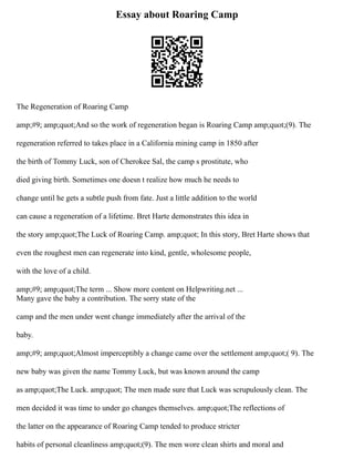 Essay about Roaring Camp
The Regeneration of Roaring Camp
amp;#9; amp;quot;And so the work of regeneration began is Roaring Camp amp;quot;(9). The
regeneration referred to takes place in a California mining camp in 1850 after
the birth of Tommy Luck, son of Cherokee Sal, the camp s prostitute, who
died giving birth. Sometimes one doesn t realize how much he needs to
change until he gets a subtle push from fate. Just a little addition to the world
can cause a regeneration of a lifetime. Bret Harte demonstrates this idea in
the story amp;quot;The Luck of Roaring Camp. amp;quot; In this story, Bret Harte shows that
even the roughest men can regenerate into kind, gentle, wholesome people,
with the love of a child.
amp;#9; amp;quot;The term ... Show more content on Helpwriting.net ...
Many gave the baby a contribution. The sorry state of the
camp and the men under went change immediately after the arrival of the
baby.
amp;#9; amp;quot;Almost imperceptibly a change came over the settlement amp;quot;( 9). The
new baby was given the name Tommy Luck, but was known around the camp
as amp;quot;The Luck. amp;quot; The men made sure that Luck was scrupulously clean. The
men decided it was time to under go changes themselves. amp;quot;The reflections of
the latter on the appearance of Roaring Camp tended to produce stricter
habits of personal cleanliness amp;quot;(9). The men wore clean shirts and moral and
 