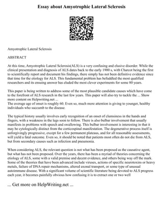 Essay about Amyotrophic Lateral Sclerosis
Amyotrophic Lateral Sclerosis
ABSTRACT
At this time, Amyotrophic Lateral Sclerosis(ALS) is a very confusing and elusive disorder. While the
clinical presentation and diagnosis of ALS dates back to the early 1900 s, with Charcot being the first
to scientifically report and document his findings, there simply has not been definitive evidence since
that time for the etiology for ALS. This fundamental problem has befuddled the most qualified
researchers and its ensuing answer has eluded the most clever experiments for some 80 years.
This paper is being written to address some of the most plausible candidate causes which have come
to the forefront of ALS research in the last few years. This paper will also try to tackle the ... Show
more content on Helpwriting.net ...
The average age of onset is roughly 60. Even so, much more attention is giving to younger, healthy
individuals who succumb to the disease.
The typical history usually involves early recognition of an onset of clumsiness in the hands and
fingers, with a weakness in the legs soon to follow. There is also bulbar involvement that usually
manifests in problems with speech and swallowing. This bulbar involvement is interesting in that it
may be cytologically distinct from the corticospinal manifestation. The degenerative process itself is
unforgivingly progressive, except for a few permanent plateaus, and for all reasonable assessments,
will yield a fatal outcome. Even so, it should be noted that patients most often do not die from ALS,
but from secondary causes such as infection and pneumonia.
When considering ALS, the relevant question is not what has been proposed as the causative agent,
but what has not been proposed. Over the years, there has been a myriad of theories concerning the
etiology of ALS, some with a valid premise and decent evidence, and others being way off the mark.
Some of the theories that have been advanced include viruses, actions of specific neurotoxins or heavy
metals, failure of DNA repair mechanisms, altered axonal transport, or some type of unusual
autoimmune disease. With a significant volume of scientific literature being devoted to ALS progress
each year, it becomes painfully obvious how confusing it is to extract one or two well
... Get more on HelpWriting.net ...
 