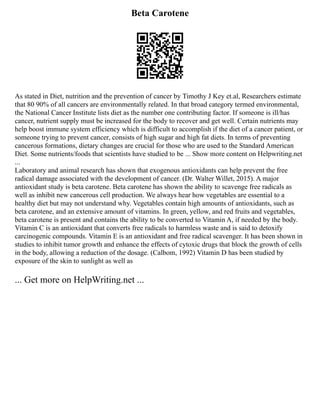 Beta Carotene
As stated in Diet, nutrition and the prevention of cancer by Timothy J Key et.al, Researchers estimate
that 80 90% of all cancers are environmentally related. In that broad category termed environmental,
the National Cancer Institute lists diet as the number one contributing factor. If someone is ill/has
cancer, nutrient supply must be increased for the body to recover and get well. Certain nutrients may
help boost immune system efficiency which is difficult to accomplish if the diet of a cancer patient, or
someone trying to prevent cancer, consists of high sugar and high fat diets. In terms of preventing
cancerous formations, dietary changes are crucial for those who are used to the Standard American
Diet. Some nutrients/foods that scientists have studied to be ... Show more content on Helpwriting.net
...
Laboratory and animal research has shown that exogenous antioxidants can help prevent the free
radical damage associated with the development of cancer. (Dr. Walter Willet, 2015). A major
antioxidant study is beta carotene. Beta carotene has shown the ability to scavenge free radicals as
well as inhibit new cancerous cell production. We always hear how vegetables are essential to a
healthy diet but may not understand why. Vegetables contain high amounts of antioxidants, such as
beta carotene, and an extensive amount of vitamins. In green, yellow, and red fruits and vegetables,
beta carotene is present and contains the ability to be converted to Vitamin A, if needed by the body.
Vitamin C is an antioxidant that converts free radicals to harmless waste and is said to detoxify
carcinogenic compounds. Vitamin E is an antioxidant and free radical scavenger. It has been shown in
studies to inhibit tumor growth and enhance the effects of cytoxic drugs that block the growth of cells
in the body, allowing a reduction of the dosage. (Calbom, 1992) Vitamin D has been studied by
exposure of the skin to sunlight as well as
... Get more on HelpWriting.net ...
 