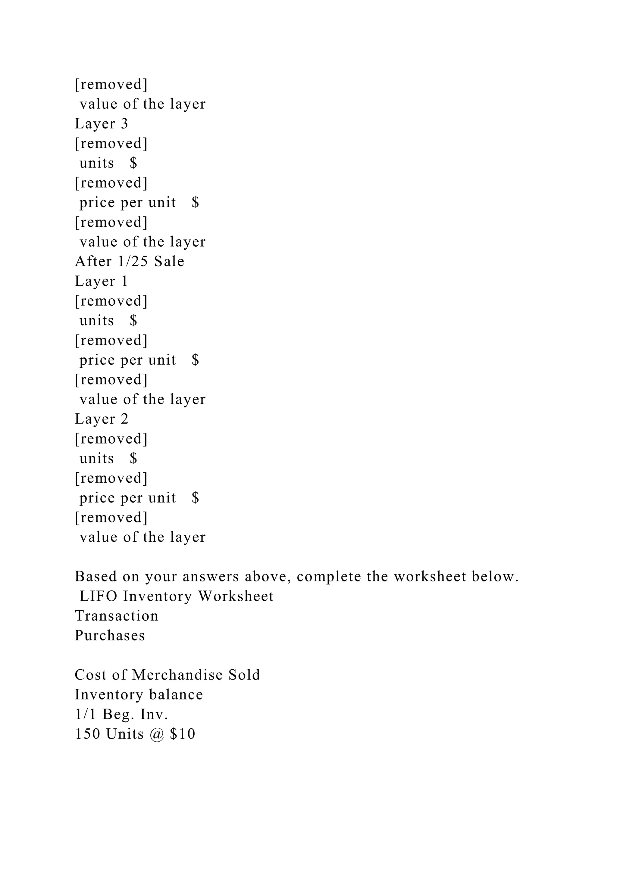 [removed]
value of the layer
Layer 3
[removed]
units $
[removed]
price per unit $
[removed]
value of the layer
After 1/25 Sale
Layer 1
[removed]
units $
[removed]
price per unit $
[removed]
value of the layer
Layer 2
[removed]
units $
[removed]
price per unit $
[removed]
value of the layer
Based on your answers above, complete the worksheet below.
LIFO Inventory Worksheet
Transaction
Purchases
Cost of Merchandise Sold
Inventory balance
1/1 Beg. Inv.
150 Units @ $10
 